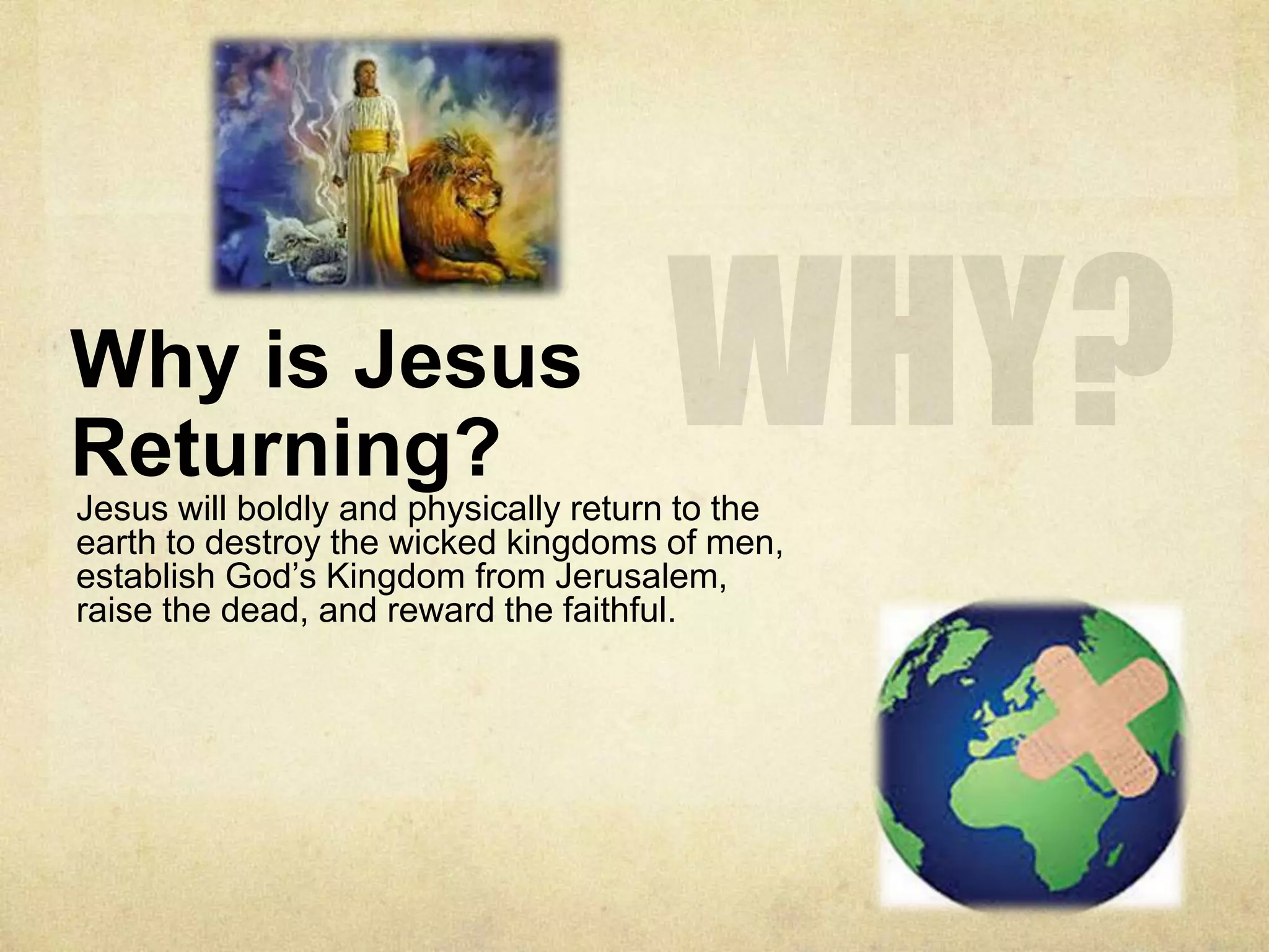 Why is Jesus
Returning?
Jesus will boldly and physically return to the
earth to destroy the wicked kingdoms of men,
establish God’s Kingdom from Jerusalem,
raise the dead, and reward the faithful.
 