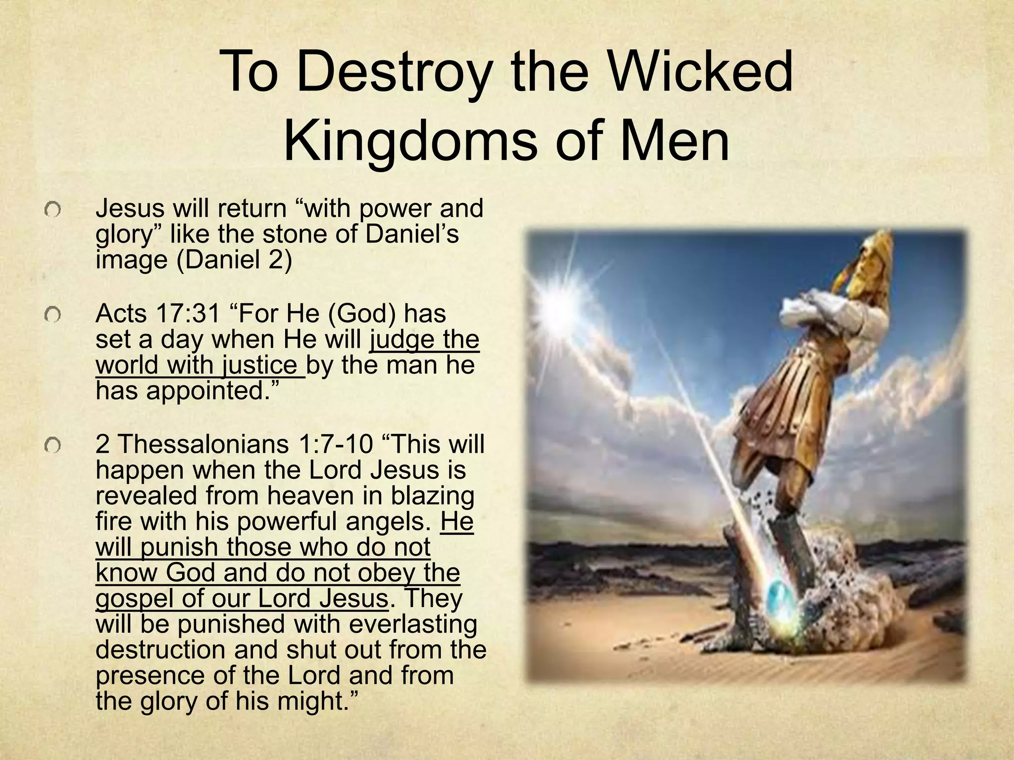 To Destroy the Wicked
Kingdoms of Men
Jesus will return “with power and
glory” like the stone of Daniel’s
image (Daniel 2)
Acts 17:31 “For He (God) has
set a day when He will judge the
world with justice by the man he
has appointed.”
2 Thessalonians 1:7-10 “This will
happen when the Lord Jesus is
revealed from heaven in blazing
fire with his powerful angels. He
will punish those who do not
know God and do not obey the
gospel of our Lord Jesus. They
will be punished with everlasting
destruction and shut out from the
presence of the Lord and from
the glory of his might.”
 