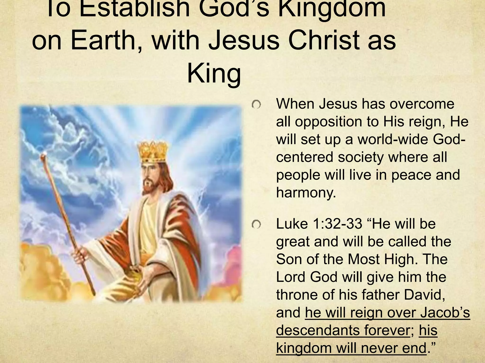 To Establish God’s Kingdom
on Earth, with Jesus Christ as
King
When Jesus has overcome
all opposition to His reign, He
will set up a world-wide God-
centered society where all
people will live in peace and
harmony.
Luke 1:32-33 “He will be
great and will be called the
Son of the Most High. The
Lord God will give him the
throne of his father David,
and he will reign over Jacob’s
descendants forever; his
kingdom will never end.”
 