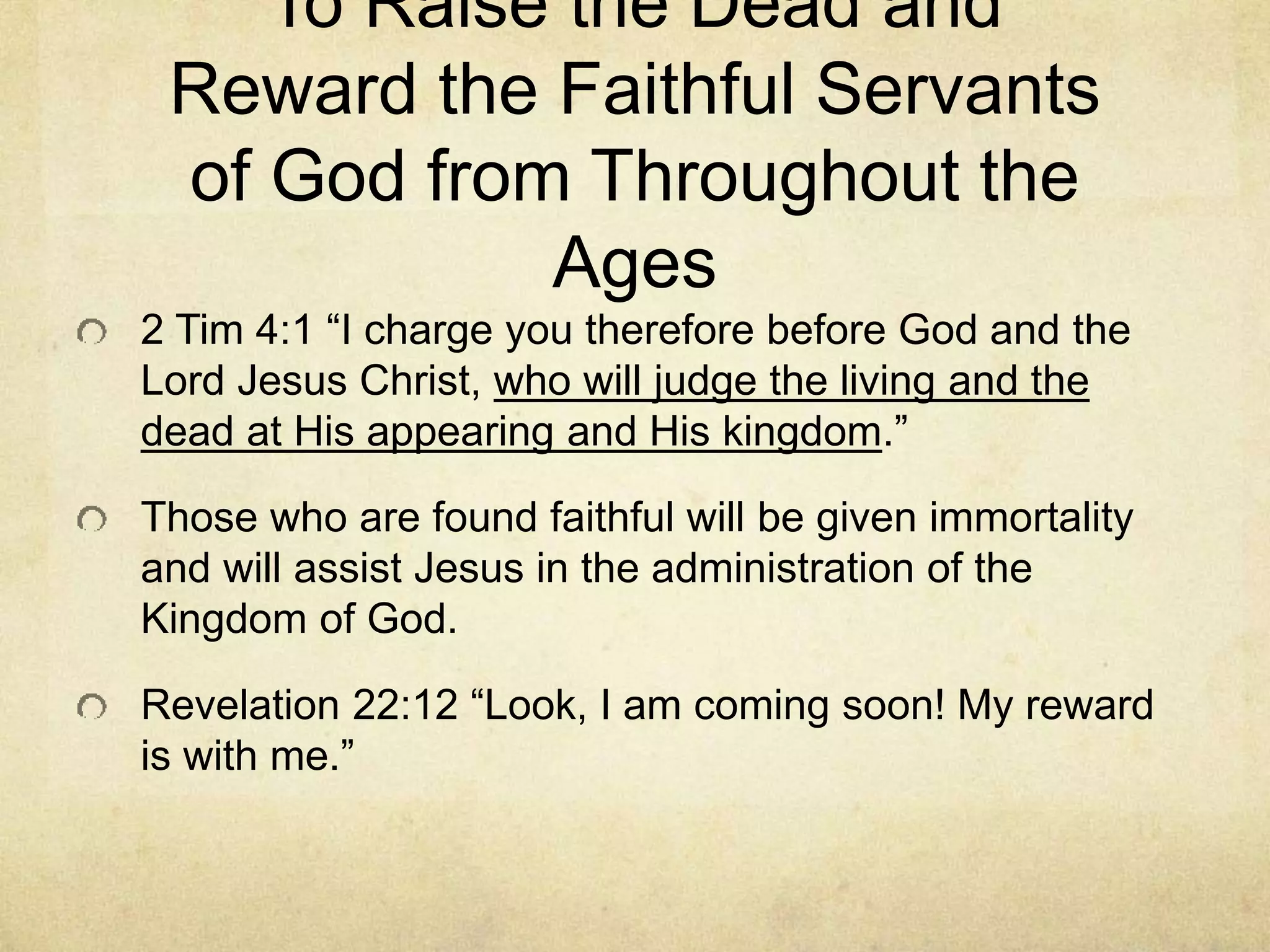 To Raise the Dead and
Reward the Faithful Servants
of God from Throughout the
Ages
2 Tim 4:1 “I charge you therefore before God and the
Lord Jesus Christ, who will judge the living and the
dead at His appearing and His kingdom.”
Those who are found faithful will be given immortality
and will assist Jesus in the administration of the
Kingdom of God.
Revelation 22:12 “Look, I am coming soon! My reward
is with me.”
 