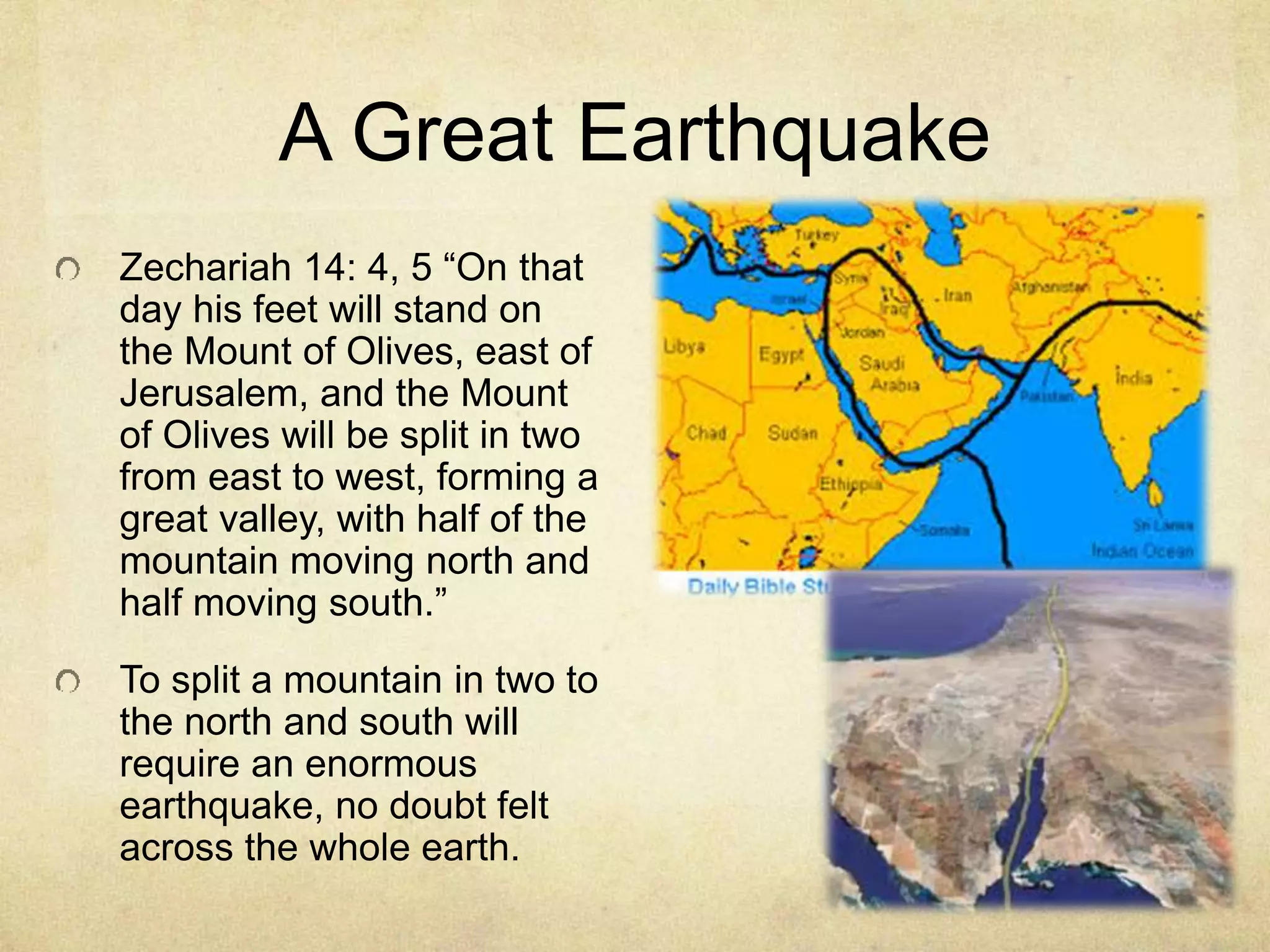 A Great Earthquake
Zechariah 14: 4, 5 “On that
day his feet will stand on
the Mount of Olives, east of
Jerusalem, and the Mount
of Olives will be split in two
from east to west, forming a
great valley, with half of the
mountain moving north and
half moving south.”
To split a mountain in two to
the north and south will
require an enormous
earthquake, no doubt felt
across the whole earth.
 