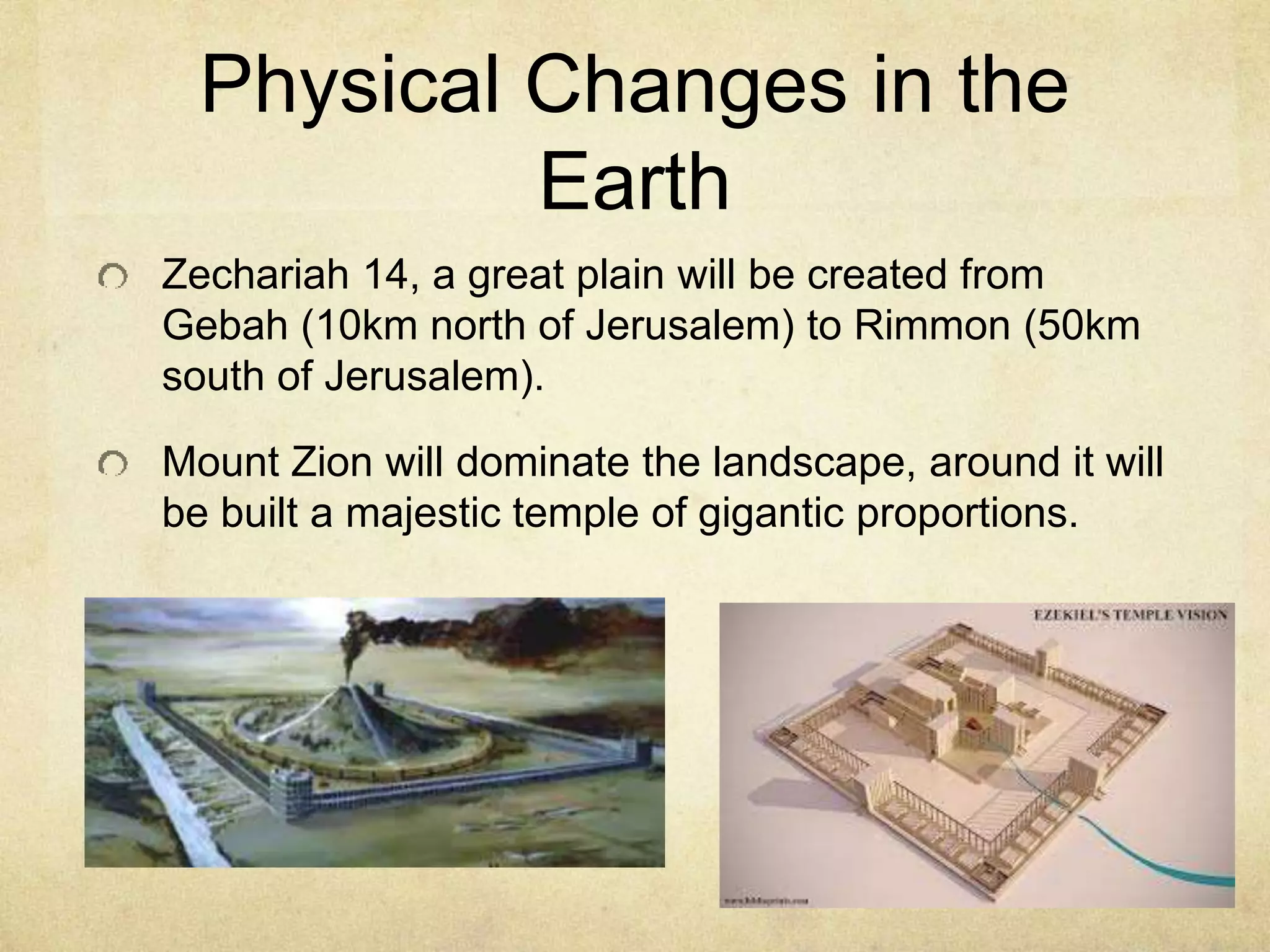 Physical Changes in the
Earth
Zechariah 14, a great plain will be created from
Gebah (10km north of Jerusalem) to Rimmon (50km
south of Jerusalem).
Mount Zion will dominate the landscape, around it will
be built a majestic temple of gigantic proportions.
 