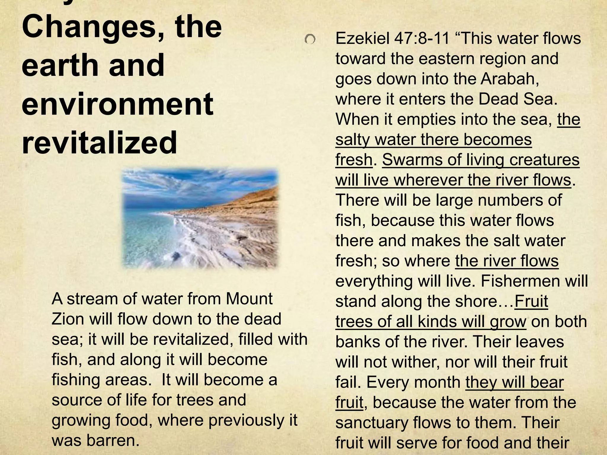 Changes, the
earth and
environment
revitalized
Ezekiel 47:8-11 “This water flows
toward the eastern region and
goes down into the Arabah,
where it enters the Dead Sea.
When it empties into the sea, the
salty water there becomes
fresh. Swarms of living creatures
will live wherever the river flows.
There will be large numbers of
fish, because this water flows
there and makes the salt water
fresh; so where the river flows
everything will live. Fishermen will
stand along the shore…Fruit
trees of all kinds will grow on both
banks of the river. Their leaves
will not wither, nor will their fruit
fail. Every month they will bear
fruit, because the water from the
sanctuary flows to them. Their
fruit will serve for food and their
A stream of water from Mount
Zion will flow down to the dead
sea; it will be revitalized, filled with
fish, and along it will become
fishing areas. It will become a
source of life for trees and
growing food, where previously it
was barren.
 