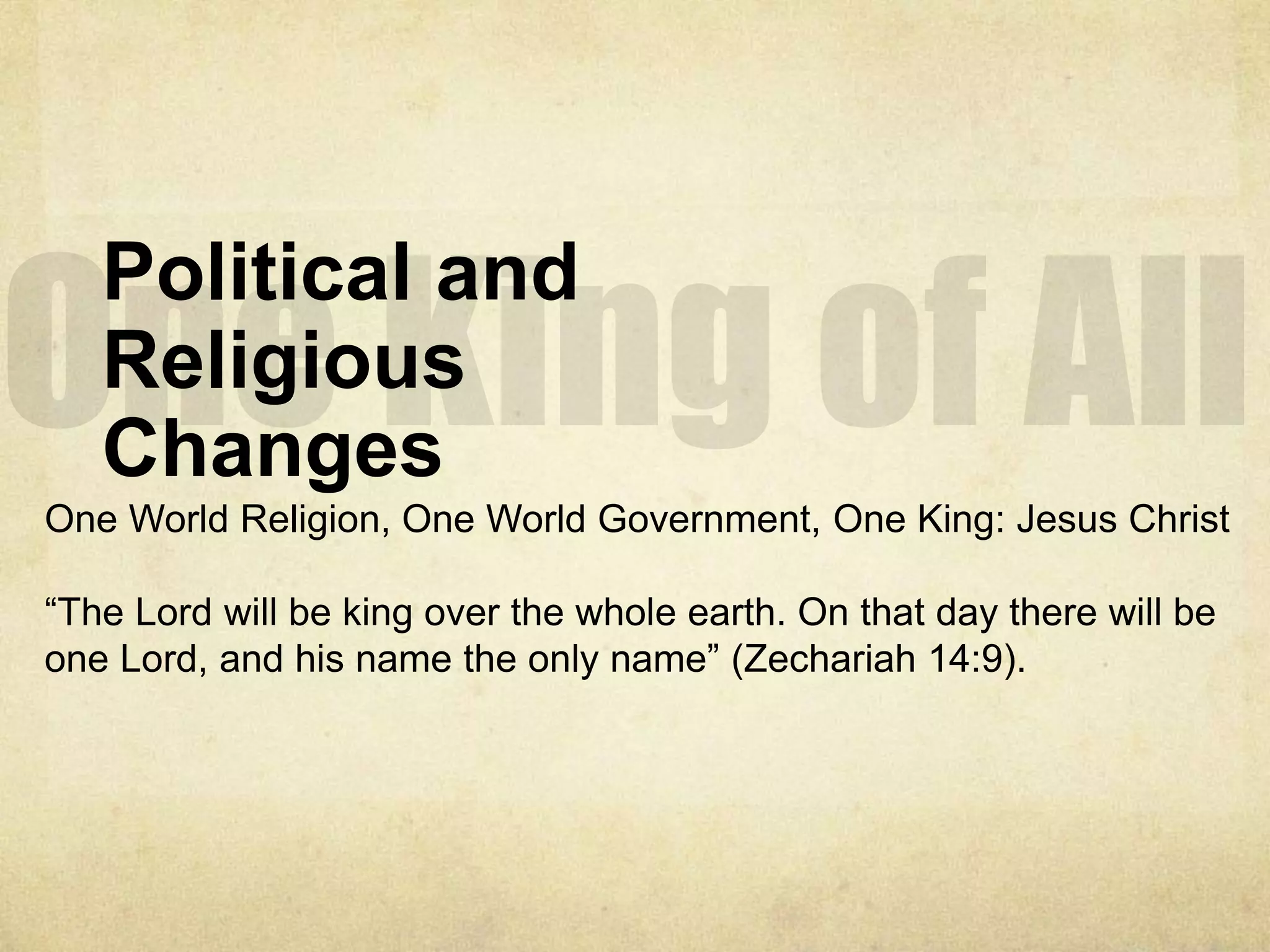Political and
Religious
Changes
One World Religion, One World Government, One King: Jesus Christ
“The Lord will be king over the whole earth. On that day there will be
one Lord, and his name the only name” (Zechariah 14:9).
 
