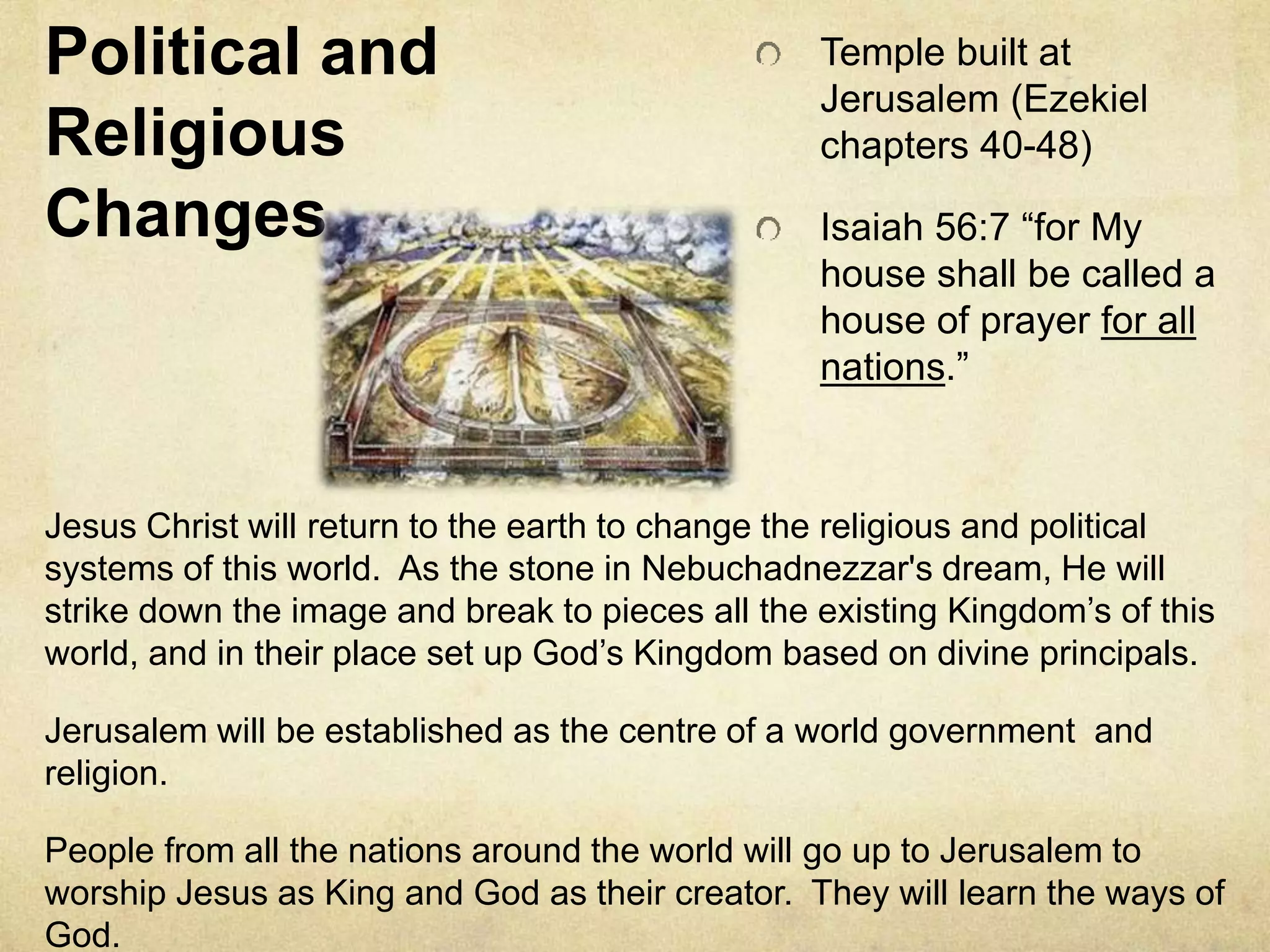 Political and
Religious
Changes
Temple built at
Jerusalem (Ezekiel
chapters 40-48)
Isaiah 56:7 “for My
house shall be called a
house of prayer for all
nations.”
Jesus Christ will return to the earth to change the religious and political
systems of this world. As the stone in Nebuchadnezzar's dream, He will
strike down the image and break to pieces all the existing Kingdom’s of this
world, and in their place set up God’s Kingdom based on divine principals.
Jerusalem will be established as the centre of a world government and
religion.
People from all the nations around the world will go up to Jerusalem to
worship Jesus as King and God as their creator. They will learn the ways of
God.
 