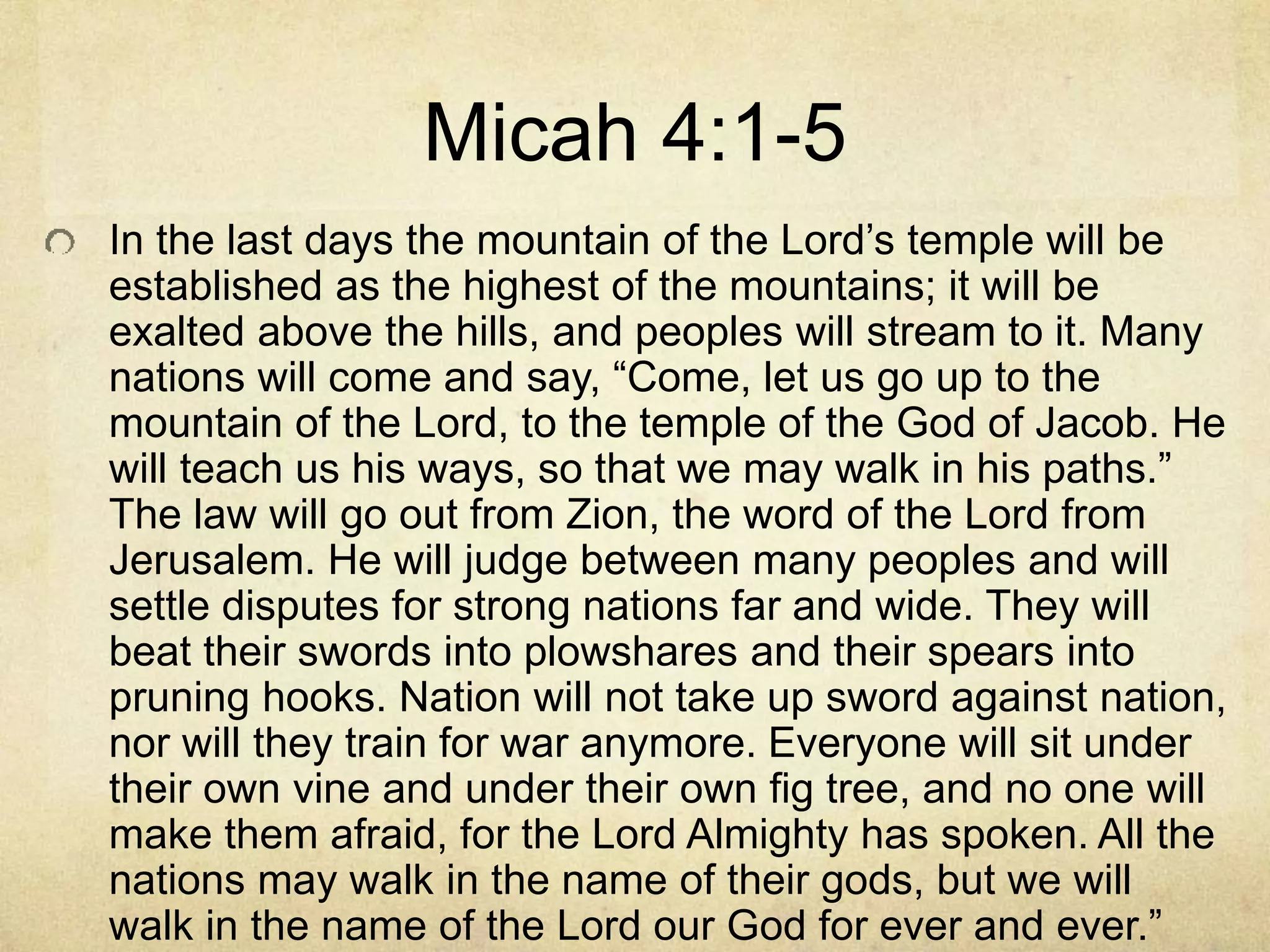 Micah 4:1-5
In the last days the mountain of the Lord’s temple will be
established as the highest of the mountains; it will be
exalted above the hills, and peoples will stream to it. Many
nations will come and say, “Come, let us go up to the
mountain of the Lord, to the temple of the God of Jacob. He
will teach us his ways, so that we may walk in his paths.”
The law will go out from Zion, the word of the Lord from
Jerusalem. He will judge between many peoples and will
settle disputes for strong nations far and wide. They will
beat their swords into plowshares and their spears into
pruning hooks. Nation will not take up sword against nation,
nor will they train for war anymore. Everyone will sit under
their own vine and under their own fig tree, and no one will
make them afraid, for the Lord Almighty has spoken. All the
nations may walk in the name of their gods, but we will
walk in the name of the Lord our God for ever and ever.”
 