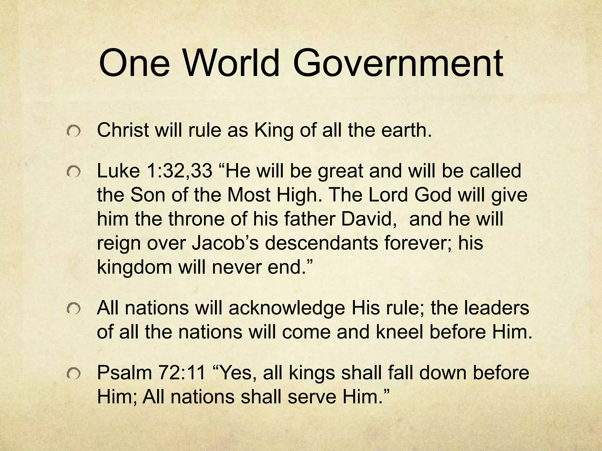 One World Government
Christ will rule as King of all the earth.
Luke 1:32,33 “He will be great and will be called
the Son of the Most High. The Lord God will give
him the throne of his father David, and he will
reign over Jacob’s descendants forever; his
kingdom will never end.”
All nations will acknowledge His rule; the leaders
of all the nations will come and kneel before Him.
Psalm 72:11 “Yes, all kings shall fall down before
Him; All nations shall serve Him.”
 