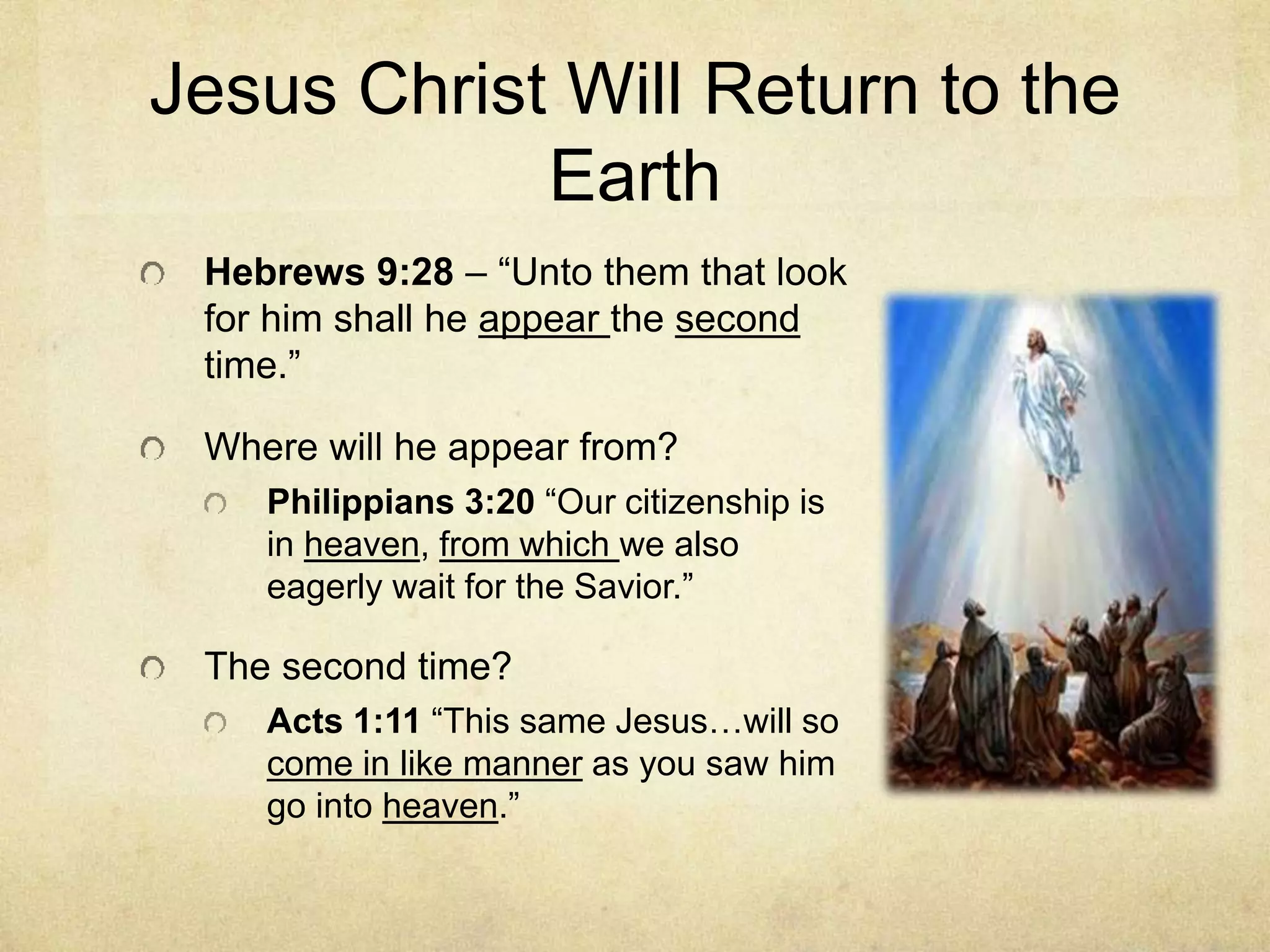 Jesus Christ Will Return to the
Earth
Hebrews 9:28 – “Unto them that look
for him shall he appear the second
time.”
Where will he appear from?
Philippians 3:20 “Our citizenship is
in heaven, from which we also
eagerly wait for the Savior.”
The second time?
Acts 1:11 “This same Jesus…will so
come in like manner as you saw him
go into heaven.”
 