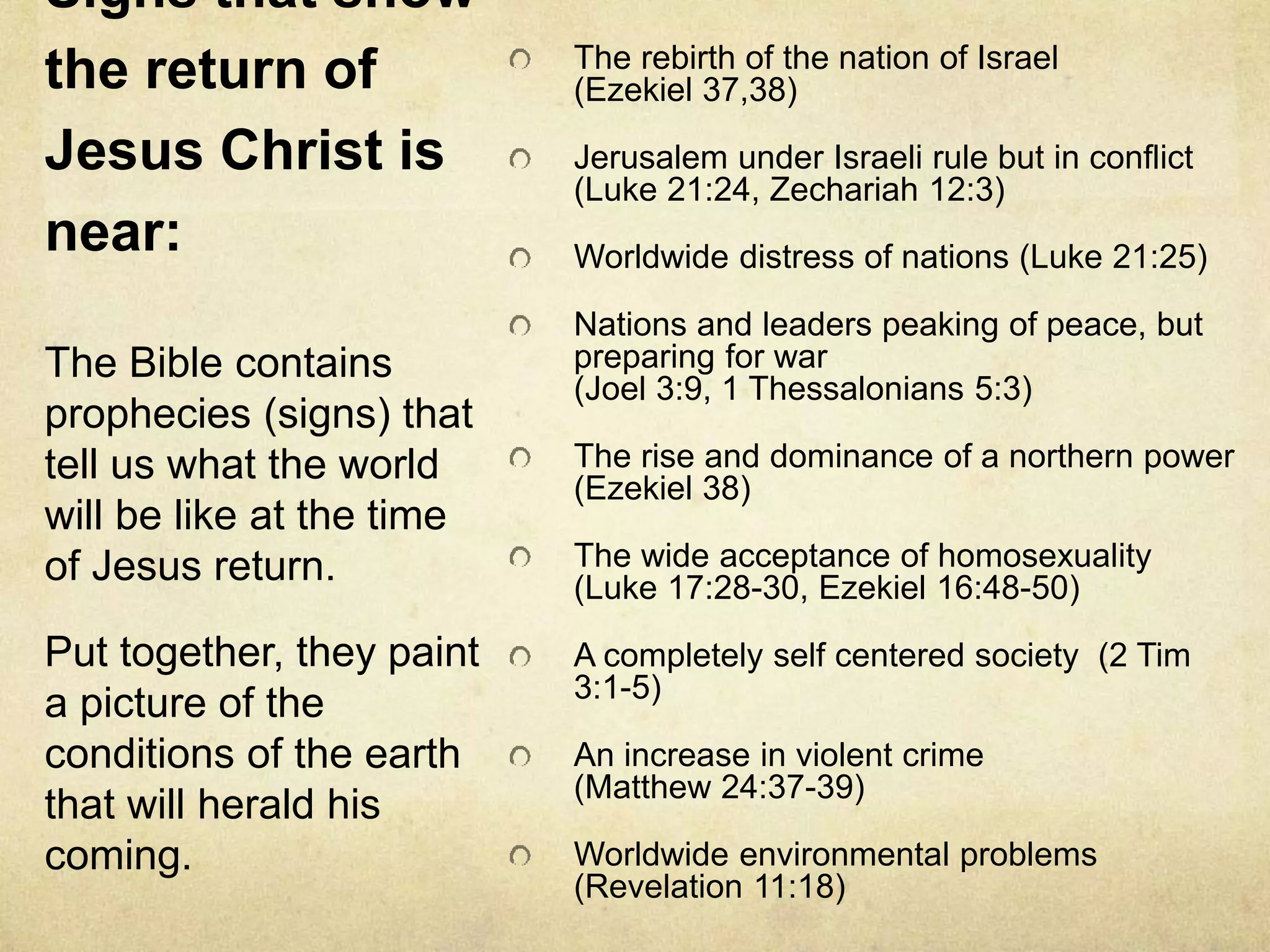 Signs that show
the return of
Jesus Christ is
near:
The rebirth of the nation of Israel
(Ezekiel 37,38)
Jerusalem under Israeli rule but in conflict
(Luke 21:24, Zechariah 12:3)
Worldwide distress of nations (Luke 21:25)
Nations and leaders peaking of peace, but
preparing for war
(Joel 3:9, 1 Thessalonians 5:3)
The rise and dominance of a northern power
(Ezekiel 38)
The wide acceptance of homosexuality
(Luke 17:28-30, Ezekiel 16:48-50)
A completely self centered society (2 Tim
3:1-5)
An increase in violent crime
(Matthew 24:37-39)
Worldwide environmental problems
(Revelation 11:18)
The Bible contains
prophecies (signs) that
tell us what the world
will be like at the time
of Jesus return.
Put together, they paint
a picture of the
conditions of the earth
that will herald his
coming.
 
