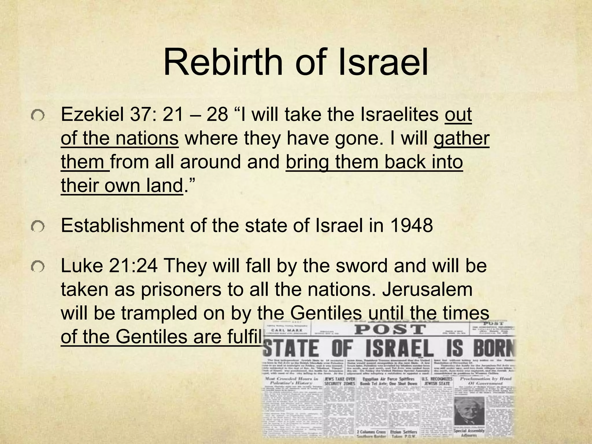 Rebirth of Israel
Ezekiel 37: 21 – 28 “I will take the Israelites out
of the nations where they have gone. I will gather
them from all around and bring them back into
their own land.”
Establishment of the state of Israel in 1948
Luke 21:24 They will fall by the sword and will be
taken as prisoners to all the nations. Jerusalem
will be trampled on by the Gentiles until the times
of the Gentiles are fulfilled.
 