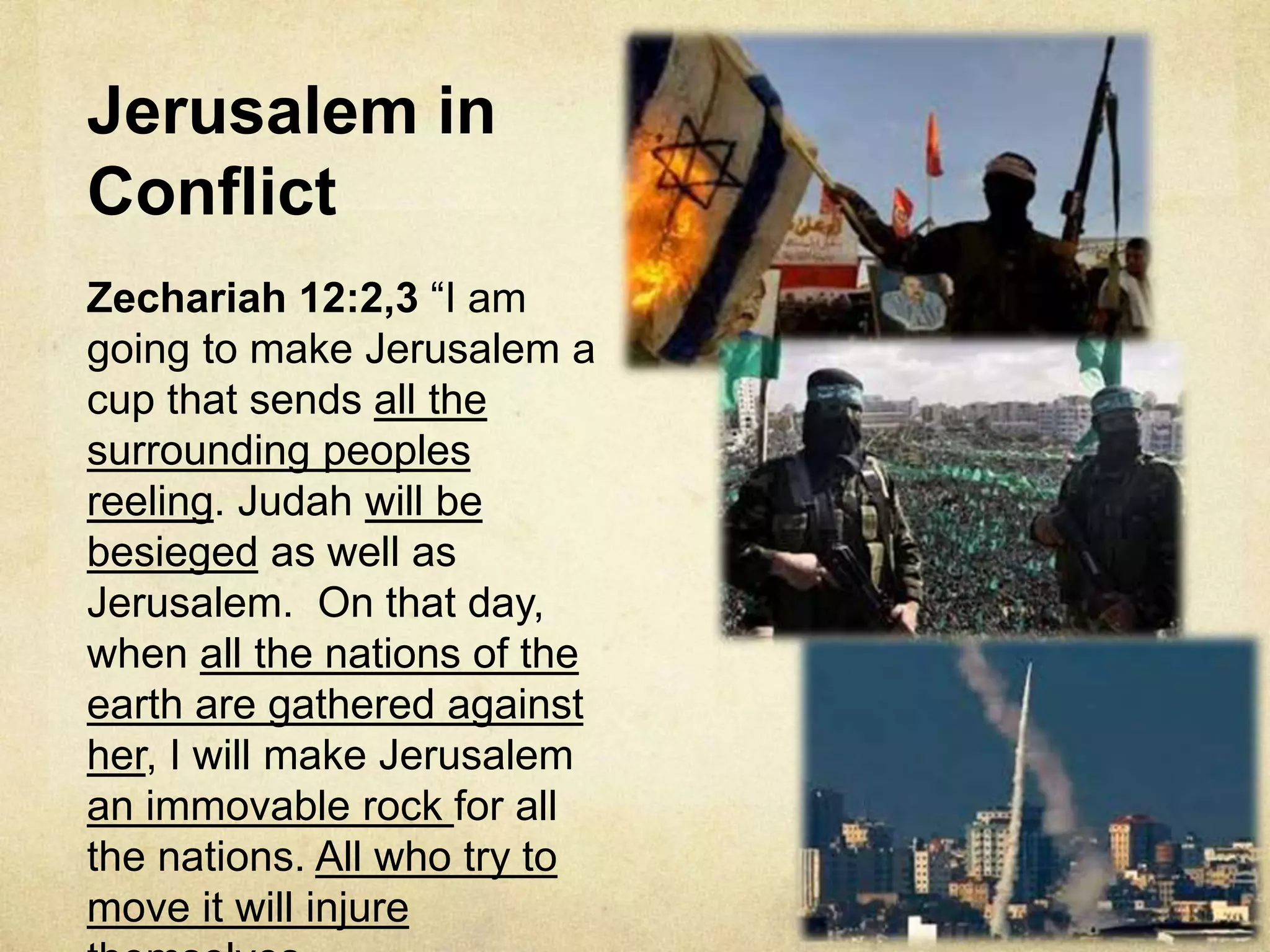 Jerusalem in
Conflict
Zechariah 12:2,3 “I am
going to make Jerusalem a
cup that sends all the
surrounding peoples
reeling. Judah will be
besieged as well as
Jerusalem. On that day,
when all the nations of the
earth are gathered against
her, I will make Jerusalem
an immovable rock for all
the nations. All who try to
move it will injure
 