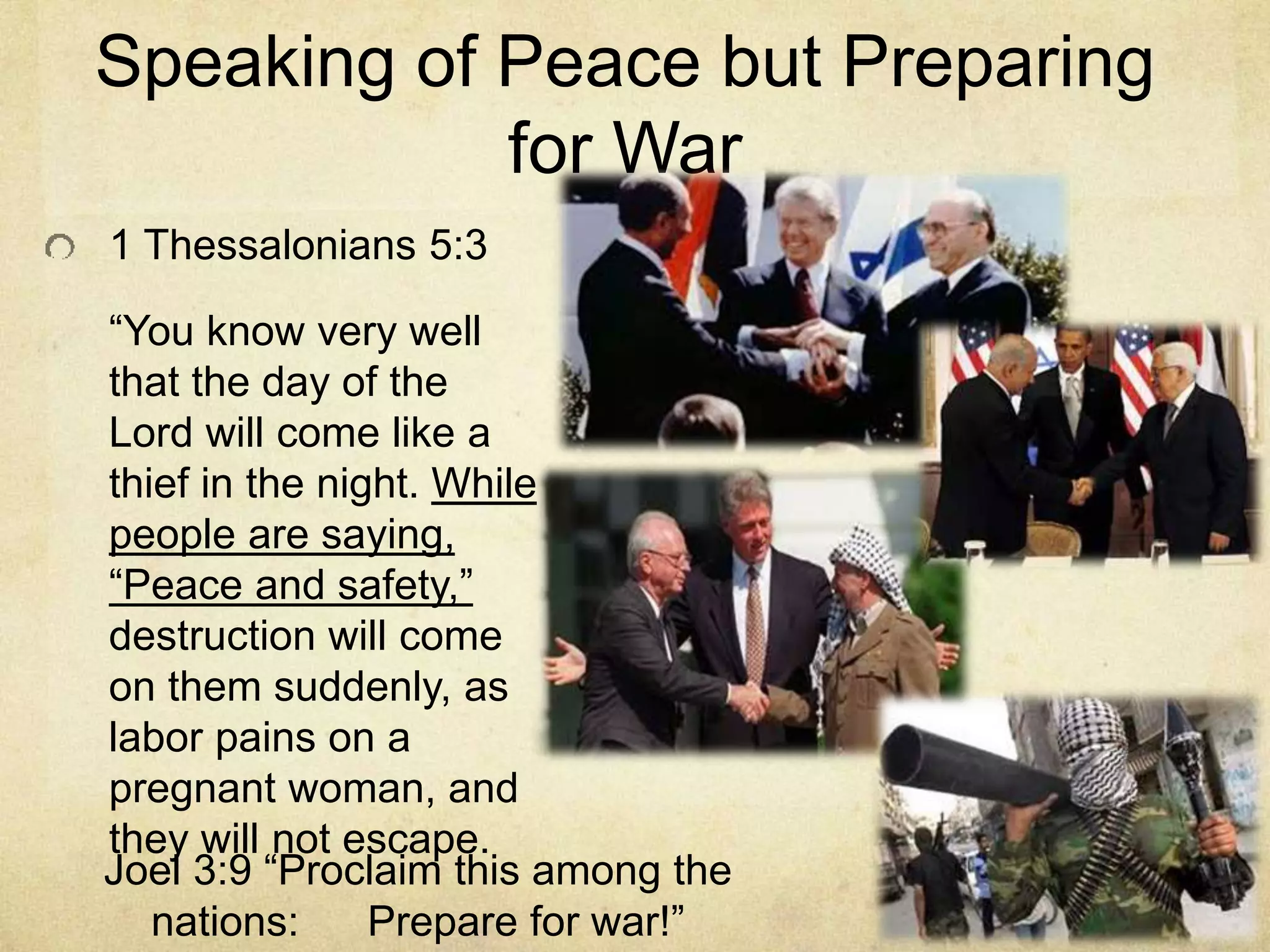 Speaking of Peace but Preparing
for War
1 Thessalonians 5:3
“You know very well
that the day of the
Lord will come like a
thief in the night. While
people are saying,
“Peace and safety,”
destruction will come
on them suddenly, as
labor pains on a
pregnant woman, and
they will not escape.
Joel 3:9 “Proclaim this among the
nations: Prepare for war!”
 