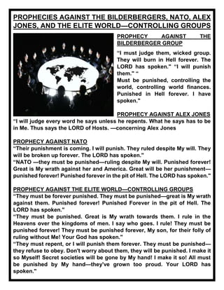 PROPHECIES AGAINST THE BILDERBERGERS, NATO, ALEX
JONES, AND THE ELITE WORLD—CONTROLLING GROUPS
PROPHECY AGAINST THE
BILDERBERGER GROUP
“I must judge them, wicked group.
They will burn in Hell forever. The
LORD has spoken." “I will punish
them." “
Must be punished, controlling the
world, controlling world finances.
Punished in Hell forever. I have
spoken."
PROPHECY AGAINST ALEX JONES
“I will judge every word he says unless he repents. What he says has to be
in Me. Thus says the LORD of Hosts. —concerning Alex Jones
PROPHECY AGAINST NATO
“Their punishment is coming. I will punish. They ruled despite My will. They
will be broken up forever. The LORD has spoken."
“NATO —they must be punished—ruling despite My will. Punished forever!
Great is My wrath against her and America. Great will be her punishment—
punished forever! Punished forever in the pit of Hell. The LORD has spoken."
PROPHECY AGAINST THE ELITE WORLD—CONTROLLING GROUPS
“They must be forever punished. They must be punished—great is My wrath
against them. Punished forever! Punished Forever in the pit of Hell. The
LORD has spoken."
“They must be punished. Great is My wrath towards them. I rule in the
Heavens over the kingdoms of men. I say who goes. I rule! They must be
punished forever! They must be punished forever, My son, for their folly of
ruling without Me! Your God has spoken."
“They must repent, or I will punish them forever. They must be punished—
they refuse to obey. Don't worry about them, they will be punished. I make it
so Myself! Secret societies will be gone by My hand! I make it so! All must
be punished by My hand—they've grown too proud. Your LORD has
spoken."
 