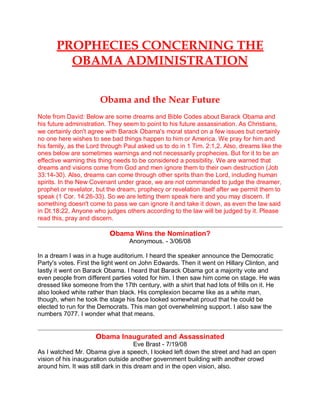PROPHECIES CONCERNING THE
OBAMA ADMINISTRATION
Obama and the Near Future
Note from David: Below are some dreams and Bible Codes about Barack Obama and
his future administration. They seem to point to his future assassination. As Christians,
we certainly don't agree with Barack Obama's moral stand on a few issues but certainly
no one here wishes to see bad things happen to him or America. We pray for him and
his family, as the Lord through Paul asked us to do in 1 Tim. 2:1,2. Also, dreams like the
ones below are sometimes warnings and not necessarily prophecies. But for it to be an
effective warning this thing needs to be considered a possibility. We are warned that
dreams and visions come from God and men ignore them to their own destruction (Job
33:14-30). Also, dreams can come through other sprits than the Lord, including human
spirits. In the New Covenant under grace, we are not commanded to judge the dreamer,
prophet or revelator, but the dream, prophecy or revelation itself after we permit them to
speak (1 Cor. 14:26-33). So we are letting them speak here and you may discern. If
something doesn't come to pass we can ignore it and take it down, as even the law said
in Dt.18:22. Anyone who judges others according to the law will be judged by it. Please
read this, pray and discern.
Obama Wins the Nomination?
Anonymous. - 3/06/08
In a dream I was in a huge auditorium. I heard the speaker announce the Democratic
Party's votes. First the light went on John Edwards. Then it went on Hillary Clinton, and
lastly it went on Barack Obama. I heard that Barack Obama got a majority vote and
even people from different parties voted for him. I then saw him come on stage. He was
dressed like someone from the 17th century, with a shirt that had lots of frills on it. He
also looked white rather than black. His complexion became like as a white man,
though, when he took the stage his face looked somewhat proud that he could be
elected to run for the Democrats. This man got overwhelming support. I also saw the
numbers 7077. I wonder what that means.
Obama Inaugurated and Assassinated
Eve Brast - 7/19/08
As I watched Mr. Obama give a speech, I looked left down the street and had an open
vision of his inauguration outside another government building with another crowd
around him. It was still dark in this dream and in the open vision, also.
 