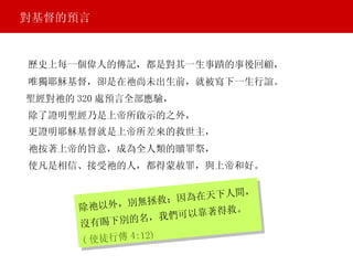 對基督的預言 歷史上每一個偉人的傳記，都是對其一生事蹟的事後回顧， 除祂以外，別無拯救；因為在天下人間， 沒有賜下別的名，我們可以靠著得救。 ( 使徒行傳 4:12) 唯獨耶穌基督，卻是在祂尚未出生前，就被寫下一生行誼。 聖經對祂的 320 處預言全部應驗， 除了證明聖經乃是上帝所啟示的之外， 更證明耶穌基督就是上帝所差來的救世主， 祂按著上帝的旨意，成為全人類的贖罪祭， 使凡是相信、接受祂的人，都得蒙赦罪，與上帝和好。 