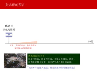 馬太福音 24:7-8 民要攻打民，國要攻打國；多處必有饑荒、地震。 這都是災難（災難：原文是生產之難）的起頭。 1948 年 以色列復國 天災、人禍的密度、強度將增加 如同婦人產前的陣痛 對末世的預言 (2010 年海地大地震：聯合國維和部隊總部倒塌 ) 時間 