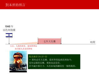 馬太福音 24:21-22 … 那時必有大災難，從世界的起頭直到如今， 沒有這樣的災難，後來也必沒有。 若不減少那日子，凡有血氣的總沒有一個得救的。 1948 年 以色列復國 天災、人禍的密度、強度將增加 如同婦人產前的陣痛 對末世的預言 七年大災難 時間 