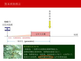 七年大災難 基 督 再 來 一個世代  (generation) 馬太福音 24:32-34 ( 耶穌說： ) 你們可以從無花果樹學個比方： 當樹枝發嫩長葉的時候，你們就知道夏天近了。 這樣，你們看見這一切的事，也該知道人子近了，正在門口了。 我實在告訴你們，這世代還沒有過去，這些事都要成就。 天災、人禍的密度、強度將增加 1948 年 以色列復國 對末世的預言 時間 