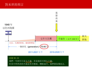 七年大災難 基 督 再 來 一個世代  (generation) = 70-80 年 2018-2028 年 ? 2011-2021 年 ? 詩篇 90:10 我們一生的年日是七十歲，若是強壯可到八十歲； 但其中所矜誇的不過是勞苦愁煩，轉眼成空，我們便如飛而去。 天災、人禍的密度、強度將增加 1948 年 以色列復國 千禧年   ( 太平 1000 年 ) 新天 新地 對末世的預言 一個世代  (generation) 