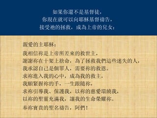 如果你還不是基督徒， 親愛的主耶穌： 你現在就可以向耶穌基督禱告， 接受祂的拯救，成為上帝的兒女： 我相信祢是上帝所差來的救世主， 謝謝祢在十架上捨命，為了拯救我們這些迷失的人， 我承認自己是個罪人，需要祢的救恩。 求祢進入我的心中，成為我的救主， 我願緊握祢的手，一生跟隨祢， 求祢引導我、保護我，以祢的慈愛環繞我， 以祢的聖靈充滿我，讓我的生命榮耀祢。 奉祢寶貴的聖名禱告，阿們！ 