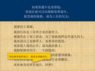 親愛的主耶穌： 我相信祢是上帝所差來的救世主， 謝謝祢在十架上捨命，為了拯救我們這些迷失的人， 我承認自己是個罪人，需要祢的救恩。 求祢進入我的心中，成為我的救主， 我願緊握祢的手，一生跟隨祢， 求祢引導我、保護我，以祢的慈愛環繞我， 以祢的聖靈充滿我，讓我的生命榮耀祢。 奉祢寶貴的聖名禱告，阿們！ 聖經教導我們禱告，都要奉耶穌的名。 如果你還不是基督徒， 你現在就可以向耶穌基督禱告， 接受祂的拯救，成為上帝的兒女： 