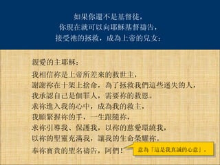 親愛的主耶穌： 我相信祢是上帝所差來的救世主， 謝謝祢在十架上捨命，為了拯救我們這些迷失的人， 我承認自己是個罪人，需要祢的救恩。 求祢進入我的心中，成為我的救主， 我願緊握祢的手，一生跟隨祢， 求祢引導我、保護我，以祢的慈愛環繞我， 以祢的聖靈充滿我，讓我的生命榮耀祢。 奉祢寶貴的聖名禱告，阿們！ 意為「這是我真誠的心意」。 如果你還不是基督徒， 你現在就可以向耶穌基督禱告， 接受祂的拯救，成為上帝的兒女： 