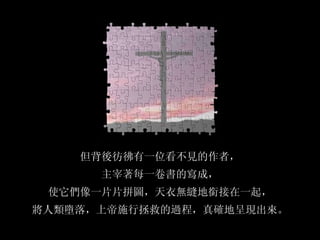 但背後彷彿有一位看不見的作者， 主宰著每一卷書的寫成， 使它們像一片片拼圖，天衣無縫地銜接在一起， 將人類墮落，上帝施行拯救的過程，真確地呈現出來。 