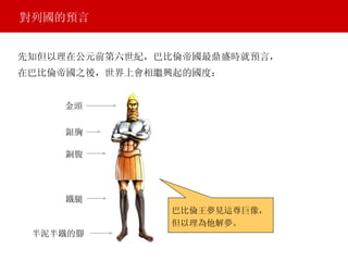 先知但以理在公元前第六世紀，巴比倫帝國最鼎盛時就預言， 對列國的預言 金頭 銀胸 銅腹 鐵腿 半泥半鐵的腳 巴比倫王夢見這尊巨像， 但以理為他解夢。 在巴比倫帝國之後，世界上會相繼興起的國度： 