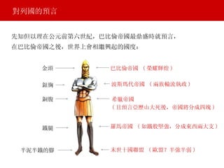 對列國的預言 金頭 銀胸 銅腹 鐵腿 半泥半鐵的腳 巴比倫帝國   ( 榮耀輝煌 ) 波斯瑪代帝國  ( 兩族輪流執政 ) 希臘帝國  ( 且預言亞歷山大死後，帝國將分成四塊 ) 羅馬帝國  ( 如鐵般堅強，分成東西兩大支 ) 末世十國聯盟   ( 歐盟？半強半弱 ) 先知但以理在公元前第六世紀，巴比倫帝國最鼎盛時就預言， 在巴比倫帝國之後，世界上會相繼興起的國度： 