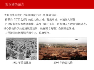 先知以賽亞在巴比倫帝國滅亡前 160 年就預言， 對列國的預言 被譽為「百門之都」的巴比倫大城，將成廢墟，永遠無人居住。 巴比倫其後果然成為廢墟，迄今已兩千多年，阿拉伯人不敢在當地過夜。 雄心勃勃的伊拉克總統薩達姆．侯賽因 ( 海珊 ) 企圖重建該城， 工程卻因波斯灣戰爭而中止，荒廢至今。 1932 年的巴比倫 2006 年的巴比倫 