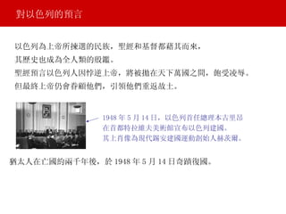 以色列為上帝所揀選的民族，聖經和基督都藉其而來， 對以色列的預言 猶太人在亡國約兩千年後，於 1948 年 5 月 14 日奇蹟復國。 1948 年 5 月 14 日，以色列首任總理本古里昂 在首都特拉維夫美術館宣布以色列建國。 其上肖像為現代錫安建國運動創始人赫茨爾。  其歷史也成為全人類的殷鑑。 聖經預言以色列人因悖逆上帝，將被拋在天下萬國之間，飽受凌辱。 但最終上帝仍會眷顧他們，引領他們重返故土。 
