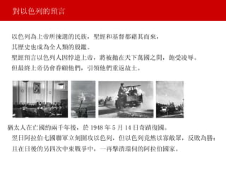 對以色列的預言 猶太人在亡國約兩千年後，於 1948 年 5 月 14 日奇蹟復國。 翌日阿拉伯七國聯軍立刻圍攻以色列，但以色列竟然以寡敵眾，反敗為勝； 且在日後的另四次中東戰爭中，一再擊潰環伺的阿拉伯國家。 以色列為上帝所揀選的民族，聖經和基督都藉其而來， 其歷史也成為全人類的殷鑑。 聖經預言以色列人因悖逆上帝，將被拋在天下萬國之間，飽受凌辱。 但最終上帝仍會眷顧他們，引領他們重返故土。 
