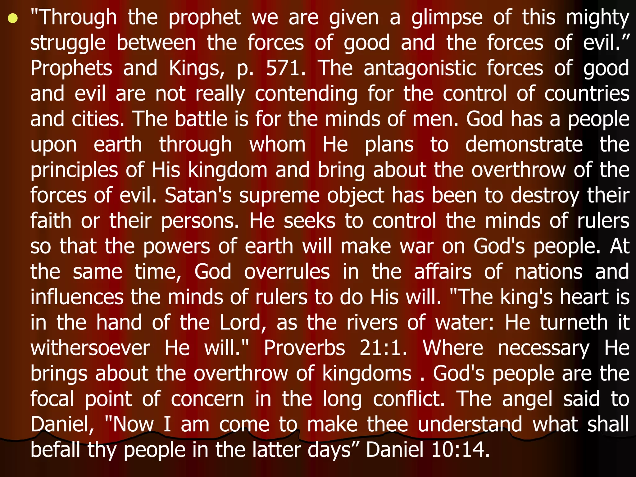  "Through the prophet we are given a glimpse of this mighty 
struggle between the forces of good and the forces of evil.” 
Prophets and Kings, p. 571. The antagonistic forces of good 
and evil are not really contending for the control of countries 
and cities. The battle is for the minds of men. God has a people 
upon earth through whom He plans to demonstrate the 
principles of His kingdom and bring about the overthrow of the 
forces of evil. Satan's supreme object has been to destroy their 
faith or their persons. He seeks to control the minds of rulers 
so that the powers of earth will make war on God's people. At 
the same time, God overrules in the affairs of nations and 
influences the minds of rulers to do His will. "The king's heart is 
in the hand of the Lord, as the rivers of water: He turneth it 
withersoever He will." Proverbs 21:1. Where necessary He 
brings about the overthrow of kingdoms . God's people are the 
focal point of concern in the long conflict. The angel said to 
Daniel, "Now I am come to make thee understand what shall 
befall thy people in the latter days” Daniel 10:14. 
 