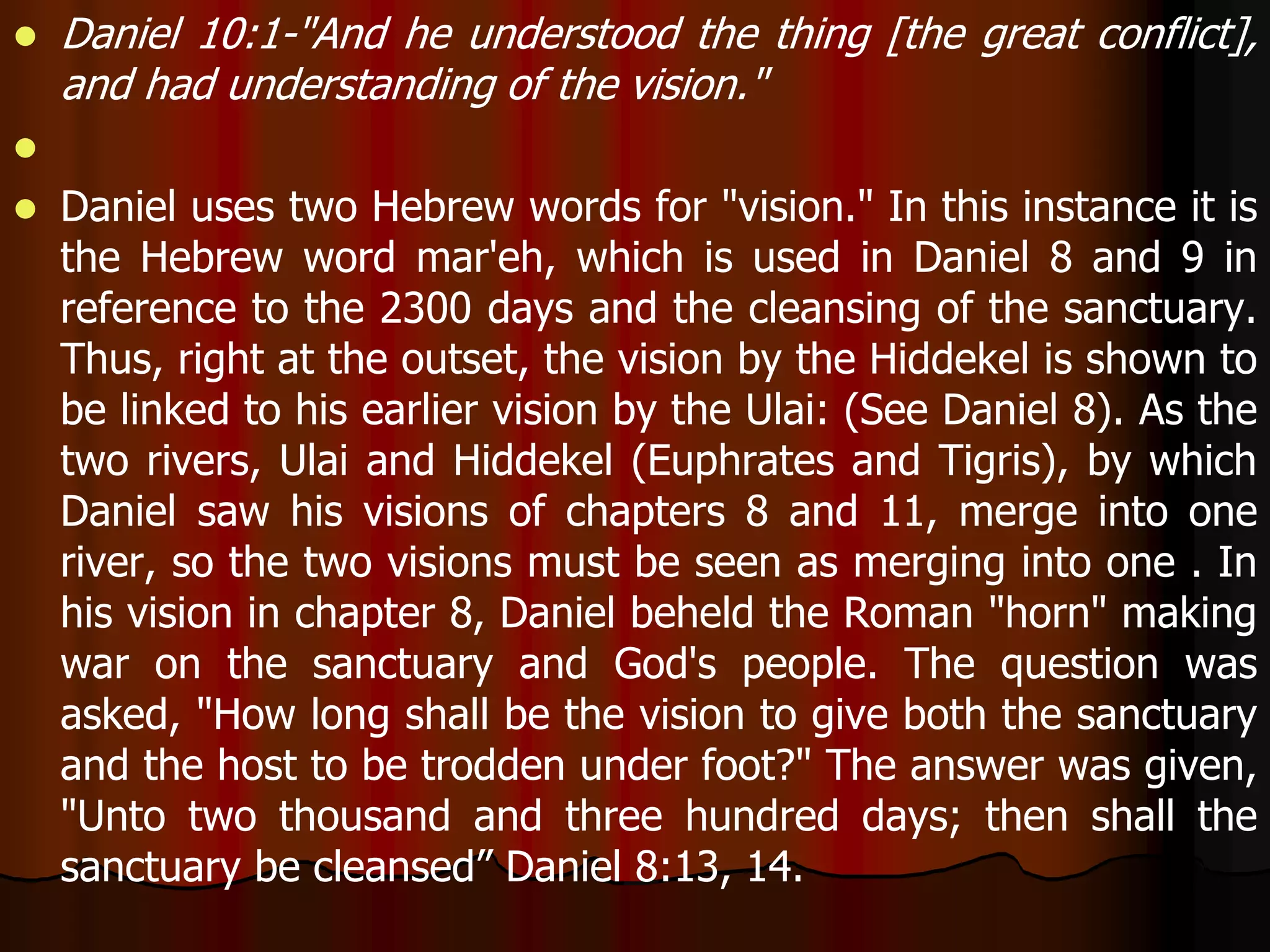  Daniel 10:1-"And he understood the thing [the great conflict], 
and had understanding of the vision." 
 
 Daniel uses two Hebrew words for "vision." In this instance it is 
the Hebrew word mar'eh, which is used in Daniel 8 and 9 in 
reference to the 2300 days and the cleansing of the sanctuary. 
Thus, right at the outset, the vision by the Hiddekel is shown to 
be linked to his earlier vision by the Ulai: (See Daniel 8). As the 
two rivers, Ulai and Hiddekel (Euphrates and Tigris), by which 
Daniel saw his visions of chapters 8 and 11, merge into one 
river, so the two visions must be seen as merging into one . In 
his vision in chapter 8, Daniel beheld the Roman "horn" making 
war on the sanctuary and God's people. The question was 
asked, "How long shall be the vision to give both the sanctuary 
and the host to be trodden under foot?" The answer was given, 
"Unto two thousand and three hundred days; then shall the 
sanctuary be cleansed” Daniel 8:13, 14. 
 