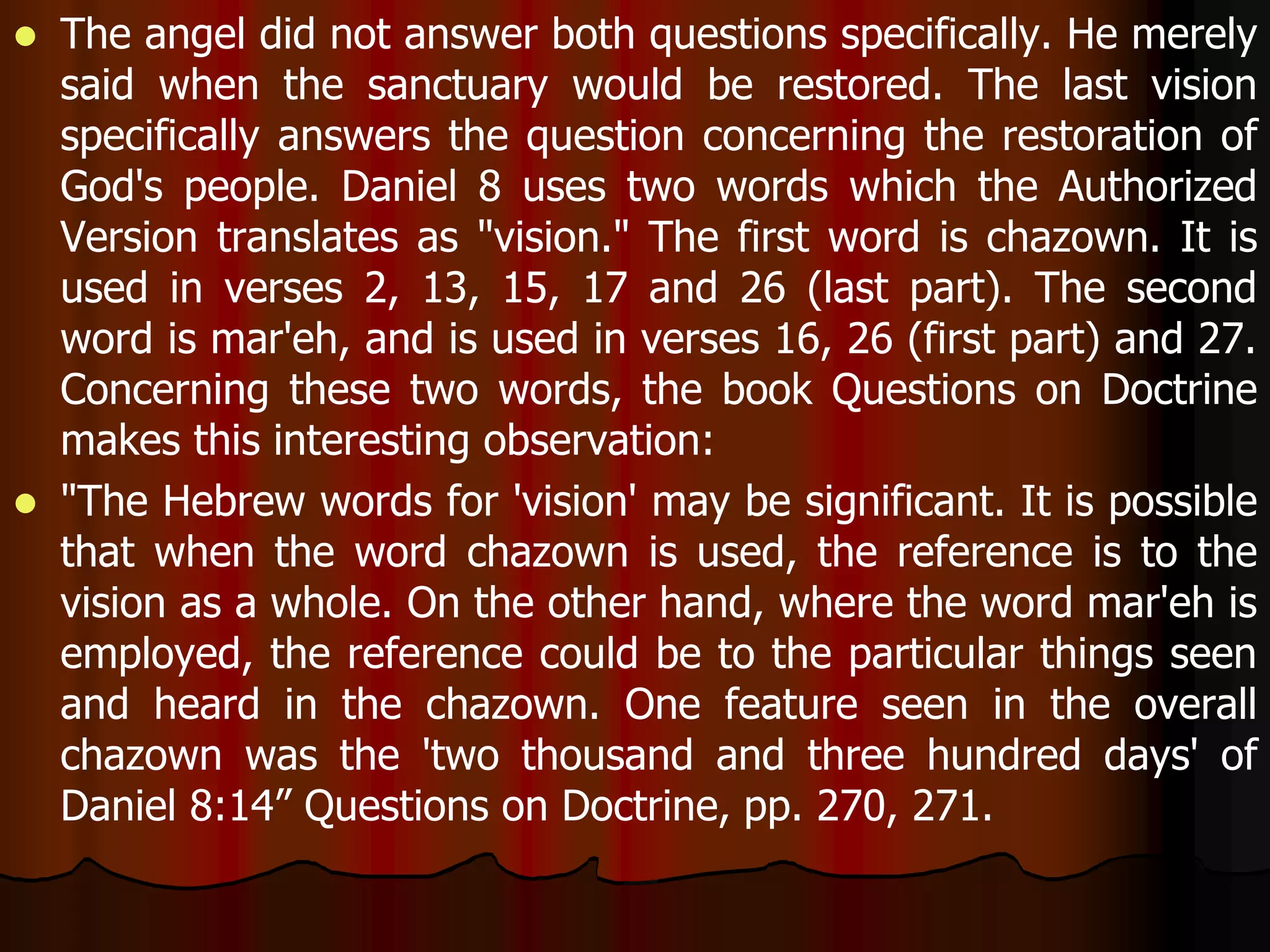  The angel did not answer both questions specifically. He merely 
said when the sanctuary would be restored. The last vision 
specifically answers the question concerning the restoration of 
God's people. Daniel 8 uses two words which the Authorized 
Version translates as "vision." The first word is chazown. It is 
used in verses 2, 13, 15, 17 and 26 (last part). The second 
word is mar'eh, and is used in verses 16, 26 (first part) and 27. 
Concerning these two words, the book Questions on Doctrine 
makes this interesting observation: 
 "The Hebrew words for 'vision' may be significant. It is possible 
that when the word chazown is used, the reference is to the 
vision as a whole. On the other hand, where the word mar'eh is 
employed, the reference could be to the particular things seen 
and heard in the chazown. One feature seen in the overall 
chazown was the 'two thousand and three hundred days' of 
Daniel 8:14” Questions on Doctrine, pp. 270, 271. 
 