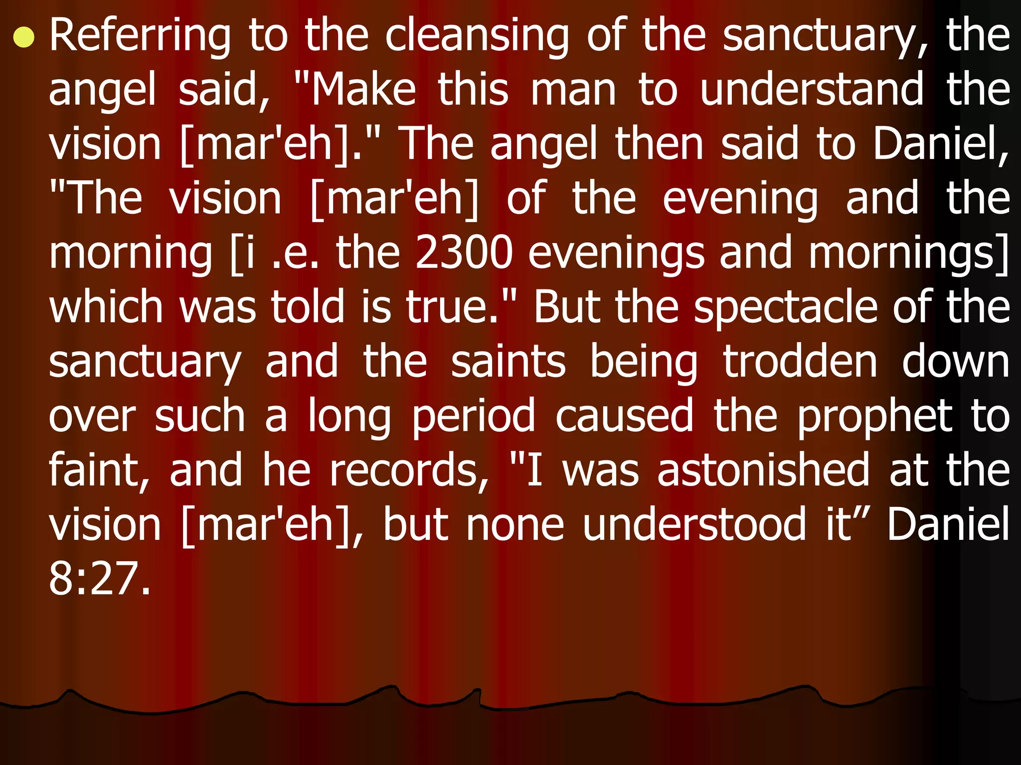  Referring to the cleansing of the sanctuary, the 
angel said, "Make this man to understand the 
vision [mar'eh]." The angel then said to Daniel, 
"The vision [mar'eh] of the evening and the 
morning [i .e. the 2300 evenings and mornings] 
which was told is true." But the spectacle of the 
sanctuary and the saints being trodden down 
over such a long period caused the prophet to 
faint, and he records, "I was astonished at the 
vision [mar'eh], but none understood it” Daniel 
8:27. 
 