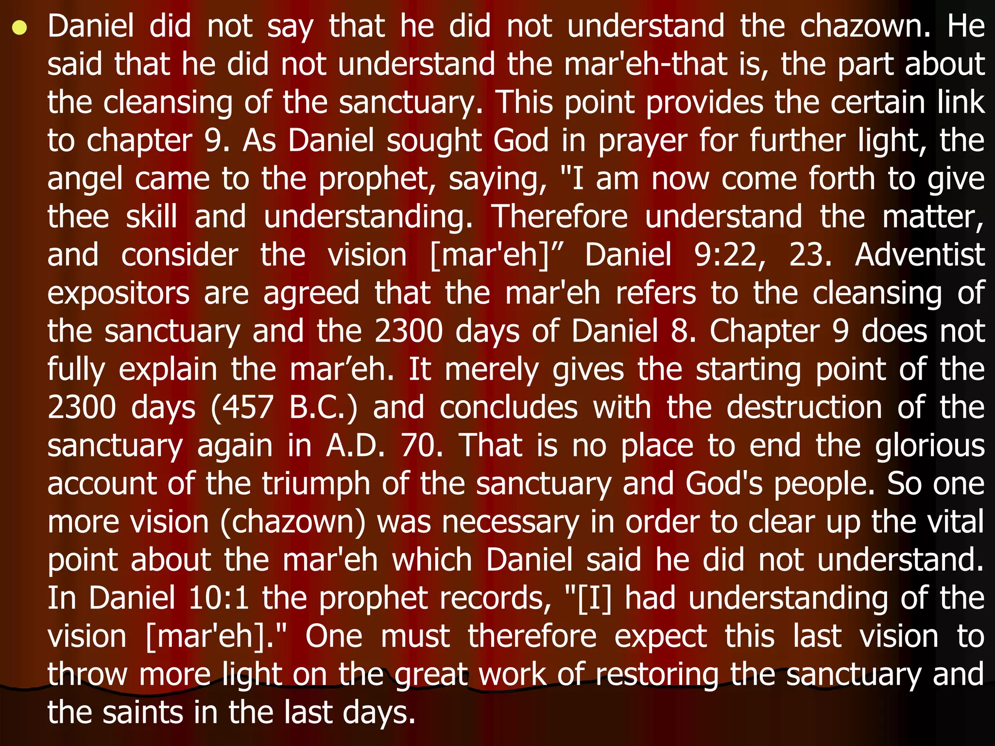  Daniel did not say that he did not understand the chazown. He 
said that he did not understand the mar'eh-that is, the part about 
the cleansing of the sanctuary. This point provides the certain link 
to chapter 9. As Daniel sought God in prayer for further light, the 
angel came to the prophet, saying, "I am now come forth to give 
thee skill and understanding. Therefore understand the matter, 
and consider the vision [mar'eh]” Daniel 9:22, 23. Adventist 
expositors are agreed that the mar'eh refers to the cleansing of 
the sanctuary and the 2300 days of Daniel 8. Chapter 9 does not 
fully explain the mar’eh. It merely gives the starting point of the 
2300 days (457 B.C.) and concludes with the destruction of the 
sanctuary again in A.D. 70. That is no place to end the glorious 
account of the triumph of the sanctuary and God's people. So one 
more vision (chazown) was necessary in order to clear up the vital 
point about the mar'eh which Daniel said he did not understand. 
In Daniel 10:1 the prophet records, "[I] had understanding of the 
vision [mar'eh]." One must therefore expect this last vision to 
throw more light on the great work of restoring the sanctuary and 
the saints in the last days. 
 