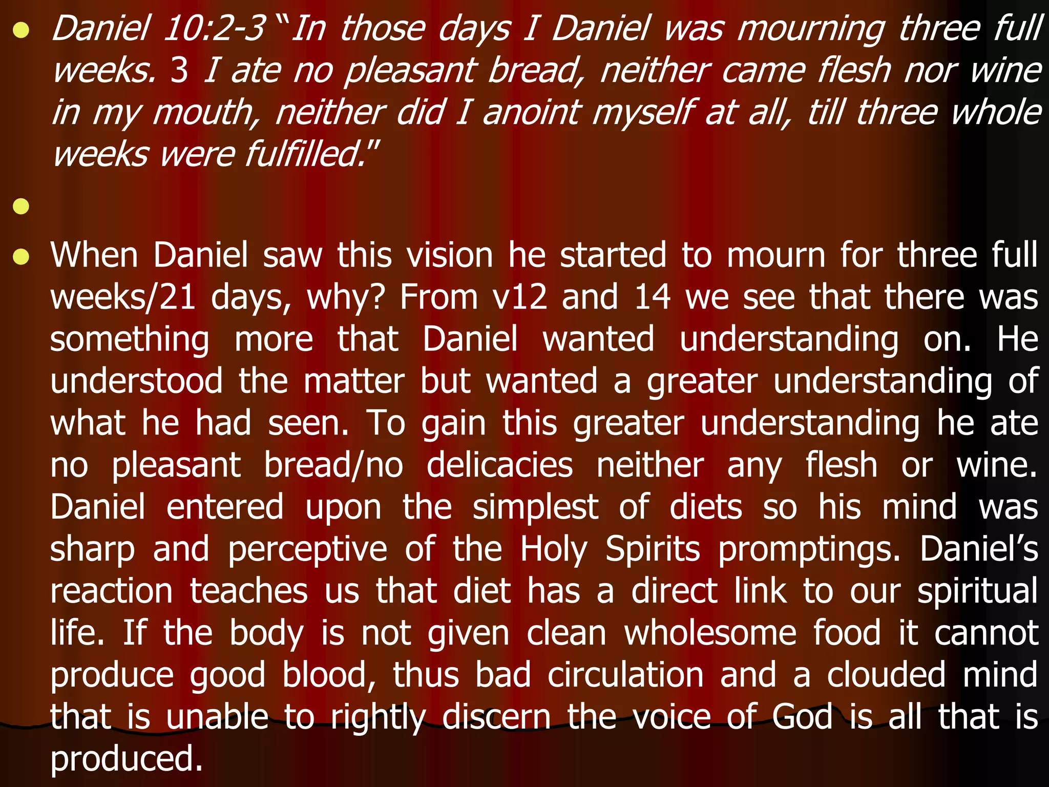  Daniel 10:2-3 “In those days I Daniel was mourning three full 
weeks. 3 I ate no pleasant bread, neither came flesh nor wine 
in my mouth, neither did I anoint myself at all, till three whole 
weeks were fulfilled.” 
 
 When Daniel saw this vision he started to mourn for three full 
weeks/21 days, why? From v12 and 14 we see that there was 
something more that Daniel wanted understanding on. He 
understood the matter but wanted a greater understanding of 
what he had seen. To gain this greater understanding he ate 
no pleasant bread/no delicacies neither any flesh or wine. 
Daniel entered upon the simplest of diets so his mind was 
sharp and perceptive of the Holy Spirits promptings. Daniel’s 
reaction teaches us that diet has a direct link to our spiritual 
life. If the body is not given clean wholesome food it cannot 
produce good blood, thus bad circulation and a clouded mind 
that is unable to rightly discern the voice of God is all that is 
produced. 
 