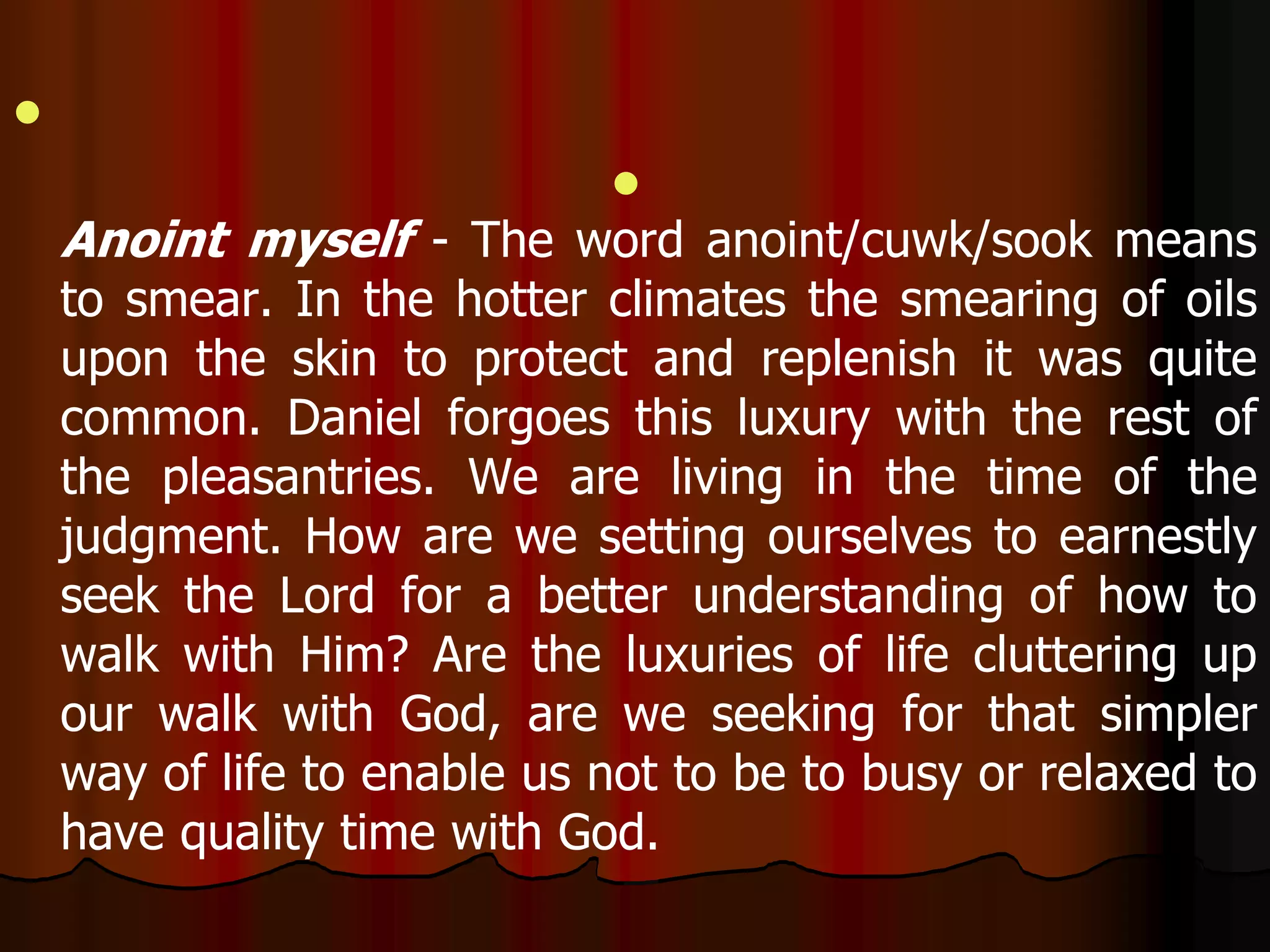  
 
Anoint myself - The word anoint/cuwk/sook means 
to smear. In the hotter climates the smearing of oils 
upon the skin to protect and replenish it was quite 
common. Daniel forgoes this luxury with the rest of 
the pleasantries. We are living in the time of the 
judgment. How are we setting ourselves to earnestly 
seek the Lord for a better understanding of how to 
walk with Him? Are the luxuries of life cluttering up 
our walk with God, are we seeking for that simpler 
way of life to enable us not to be to busy or relaxed to 
have quality time with God. 
 