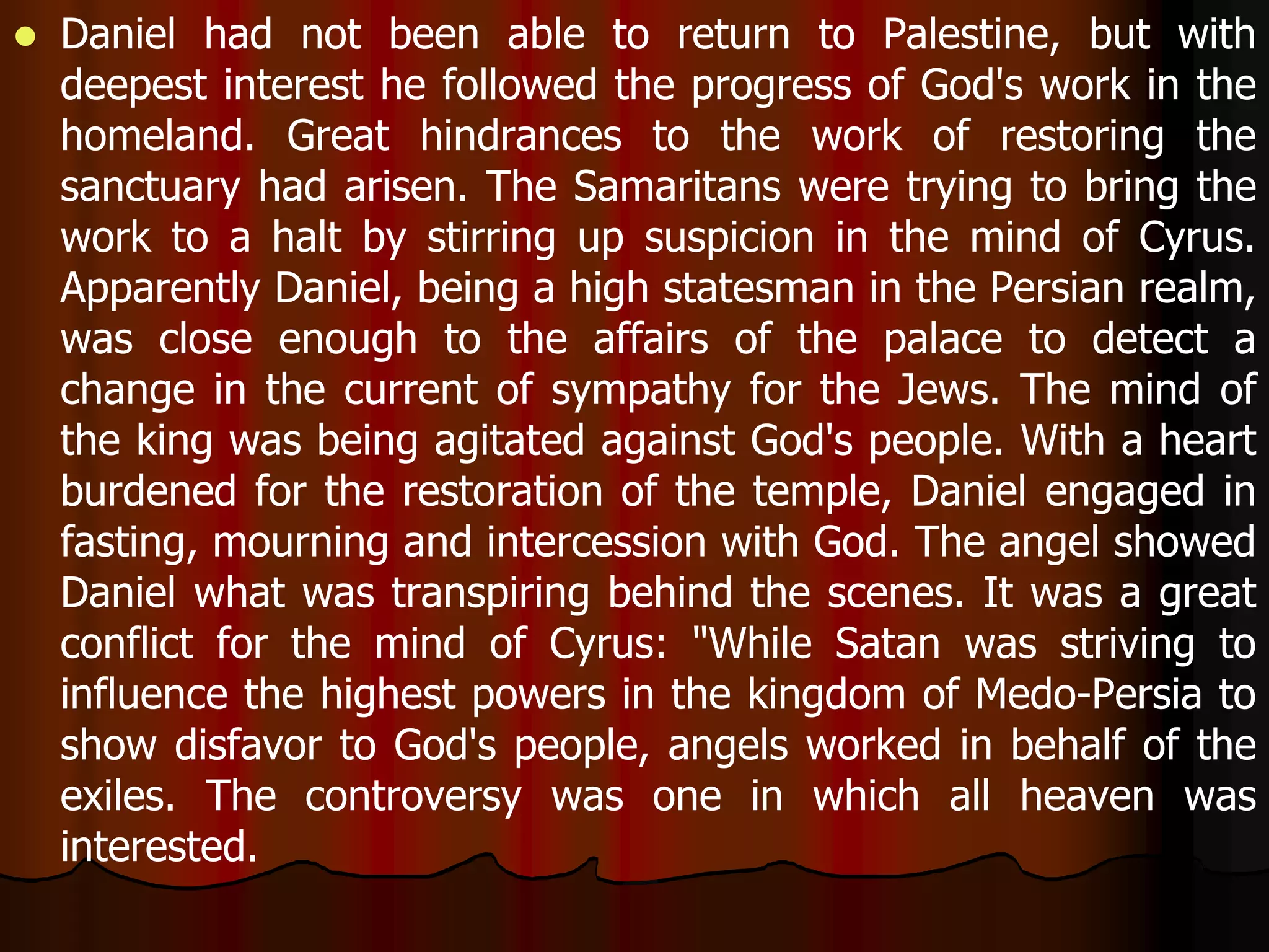  Daniel had not been able to return to Palestine, but with 
deepest interest he followed the progress of God's work in the 
homeland. Great hindrances to the work of restoring the 
sanctuary had arisen. The Samaritans were trying to bring the 
work to a halt by stirring up suspicion in the mind of Cyrus. 
Apparently Daniel, being a high statesman in the Persian realm, 
was close enough to the affairs of the palace to detect a 
change in the current of sympathy for the Jews. The mind of 
the king was being agitated against God's people. With a heart 
burdened for the restoration of the temple, Daniel engaged in 
fasting, mourning and intercession with God. The angel showed 
Daniel what was transpiring behind the scenes. It was a great 
conflict for the mind of Cyrus: "While Satan was striving to 
influence the highest powers in the kingdom of Medo-Persia to 
show disfavor to God's people, angels worked in behalf of the 
exiles. The controversy was one in which all heaven was 
interested. 
 