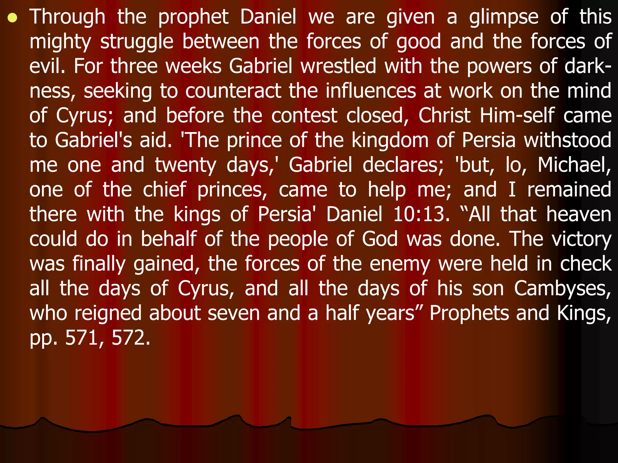  Through the prophet Daniel we are given a glimpse of this 
mighty struggle between the forces of good and the forces of 
evil. For three weeks Gabriel wrestled with the powers of dark-ness, 
seeking to counteract the influences at work on the mind 
of Cyrus; and before the contest closed, Christ Him-self came 
to Gabriel's aid. 'The prince of the kingdom of Persia withstood 
me one and twenty days,' Gabriel declares; 'but, lo, Michael, 
one of the chief princes, came to help me; and I remained 
there with the kings of Persia' Daniel 10:13. “All that heaven 
could do in behalf of the people of God was done. The victory 
was finally gained, the forces of the enemy were held in check 
all the days of Cyrus, and all the days of his son Cambyses, 
who reigned about seven and a half years” Prophets and Kings, 
pp. 571, 572. 
 