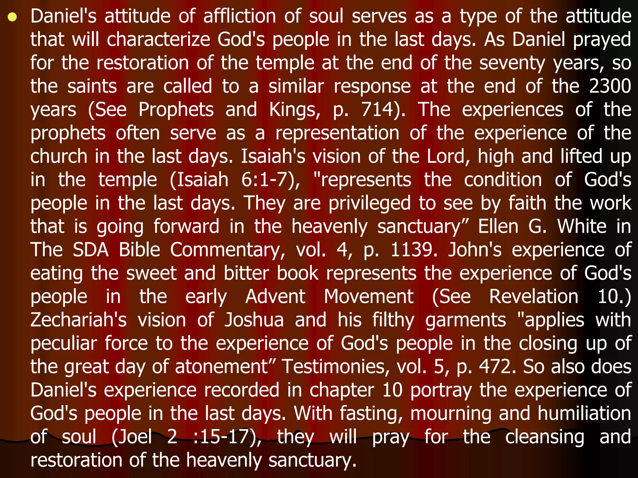  Daniel's attitude of affliction of soul serves as a type of the attitude 
that will characterize God's people in the last days. As Daniel prayed 
for the restoration of the temple at the end of the seventy years, so 
the saints are called to a similar response at the end of the 2300 
years (See Prophets and Kings, p. 714). The experiences of the 
prophets often serve as a representation of the experience of the 
church in the last days. Isaiah's vision of the Lord, high and lifted up 
in the temple (Isaiah 6:1-7), "represents the condition of God's 
people in the last days. They are privileged to see by faith the work 
that is going forward in the heavenly sanctuary” Ellen G. White in 
The SDA Bible Commentary, vol. 4, p. 1139. John's experience of 
eating the sweet and bitter book represents the experience of God's 
people in the early Advent Movement (See Revelation 10.) 
Zechariah's vision of Joshua and his filthy garments "applies with 
peculiar force to the experience of God's people in the closing up of 
the great day of atonement” Testimonies, vol. 5, p. 472. So also does 
Daniel's experience recorded in chapter 10 portray the experience of 
God's people in the last days. With fasting, mourning and humiliation 
of soul (Joel 2 :15-17), they will pray for the cleansing and 
restoration of the heavenly sanctuary. 
 