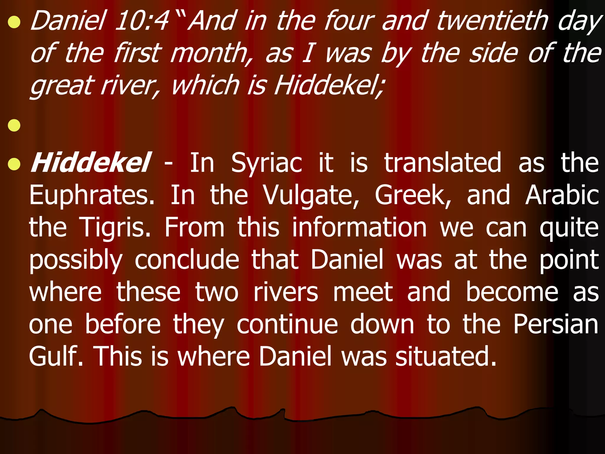  Daniel 10:4 “And in the four and twentieth day 
of the first month, as I was by the side of the 
great river, which is Hiddekel; 
 
 Hiddekel - In Syriac it is translated as the 
Euphrates. In the Vulgate, Greek, and Arabic 
the Tigris. From this information we can quite 
possibly conclude that Daniel was at the point 
where these two rivers meet and become as 
one before they continue down to the Persian 
Gulf. This is where Daniel was situated. 
 