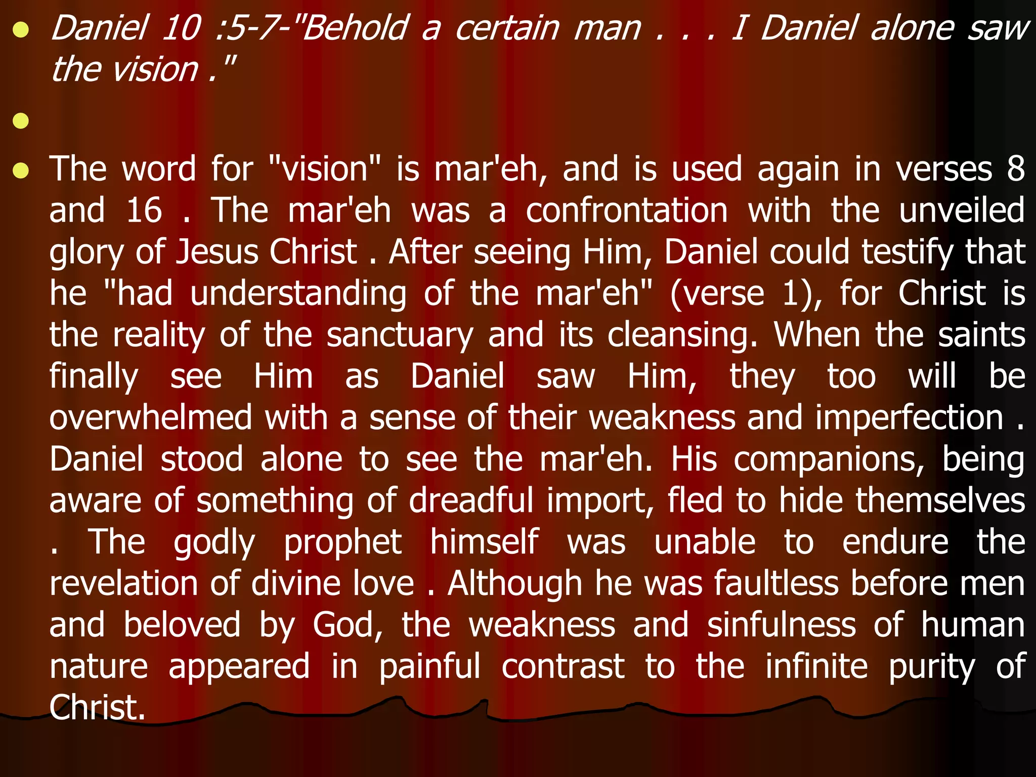  Daniel 10 :5-7-"Behold a certain man . . . I Daniel alone saw 
the vision ." 
 
 The word for "vision" is mar'eh, and is used again in verses 8 
and 16 . The mar'eh was a confrontation with the unveiled 
glory of Jesus Christ . After seeing Him, Daniel could testify that 
he "had understanding of the mar'eh" (verse 1), for Christ is 
the reality of the sanctuary and its cleansing. When the saints 
finally see Him as Daniel saw Him, they too will be 
overwhelmed with a sense of their weakness and imperfection . 
Daniel stood alone to see the mar'eh. His companions, being 
aware of something of dreadful import, fled to hide themselves 
. The godly prophet himself was unable to endure the 
revelation of divine love . Although he was faultless before men 
and beloved by God, the weakness and sinfulness of human 
nature appeared in painful contrast to the infinite purity of 
Christ. 
 
