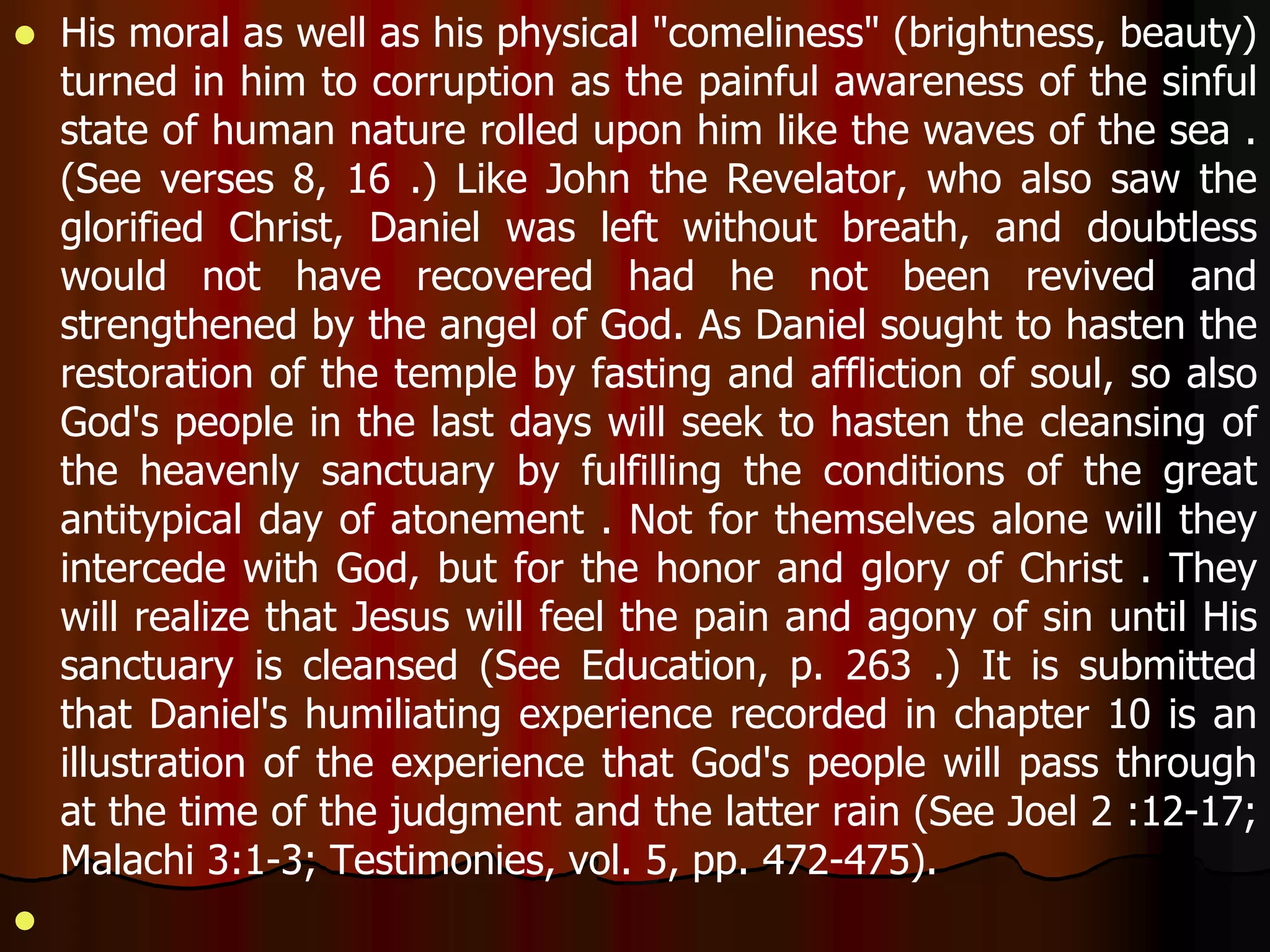  His moral as well as his physical "comeliness" (brightness, beauty) 
turned in him to corruption as the painful awareness of the sinful 
state of human nature rolled upon him like the waves of the sea . 
(See verses 8, 16 .) Like John the Revelator, who also saw the 
glorified Christ, Daniel was left without breath, and doubtless 
would not have recovered had he not been revived and 
strengthened by the angel of God. As Daniel sought to hasten the 
restoration of the temple by fasting and affliction of soul, so also 
God's people in the last days will seek to hasten the cleansing of 
the heavenly sanctuary by fulfilling the conditions of the great 
antitypical day of atonement . Not for themselves alone will they 
intercede with God, but for the honor and glory of Christ . They 
will realize that Jesus will feel the pain and agony of sin until His 
sanctuary is cleansed (See Education, p. 263 .) It is submitted 
that Daniel's humiliating experience recorded in chapter 10 is an 
illustration of the experience that God's people will pass through 
at the time of the judgment and the latter rain (See Joel 2 :12-17; 
Malachi 3:1-3; Testimonies, vol. 5, pp. 472-475). 
 
 
