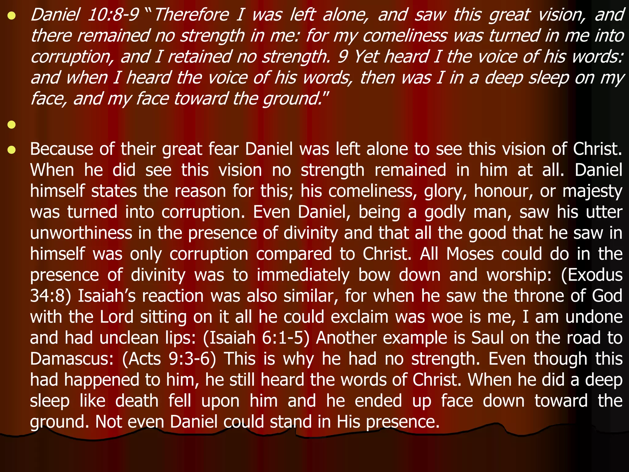 Daniel 10:8-9 “Therefore I was left alone, and saw this great vision, and 
there remained no strength in me: for my comeliness was turned in me into 
corruption, and I retained no strength. 9 Yet heard I the voice of his words: 
and when I heard the voice of his words, then was I in a deep sleep on my 
face, and my face toward the ground.” 
 
 Because of their great fear Daniel was left alone to see this vision of Christ. 
When he did see this vision no strength remained in him at all. Daniel 
himself states the reason for this; his comeliness, glory, honour, or majesty 
was turned into corruption. Even Daniel, being a godly man, saw his utter 
unworthiness in the presence of divinity and that all the good that he saw in 
himself was only corruption compared to Christ. All Moses could do in the 
presence of divinity was to immediately bow down and worship: (Exodus 
34:8) Isaiah’s reaction was also similar, for when he saw the throne of God 
with the Lord sitting on it all he could exclaim was woe is me, I am undone 
and had unclean lips: (Isaiah 6:1-5) Another example is Saul on the road to 
Damascus: (Acts 9:3-6) This is why he had no strength. Even though this 
had happened to him, he still heard the words of Christ. When he did a deep 
sleep like death fell upon him and he ended up face down toward the 
ground. Not even Daniel could stand in His presence. 
 