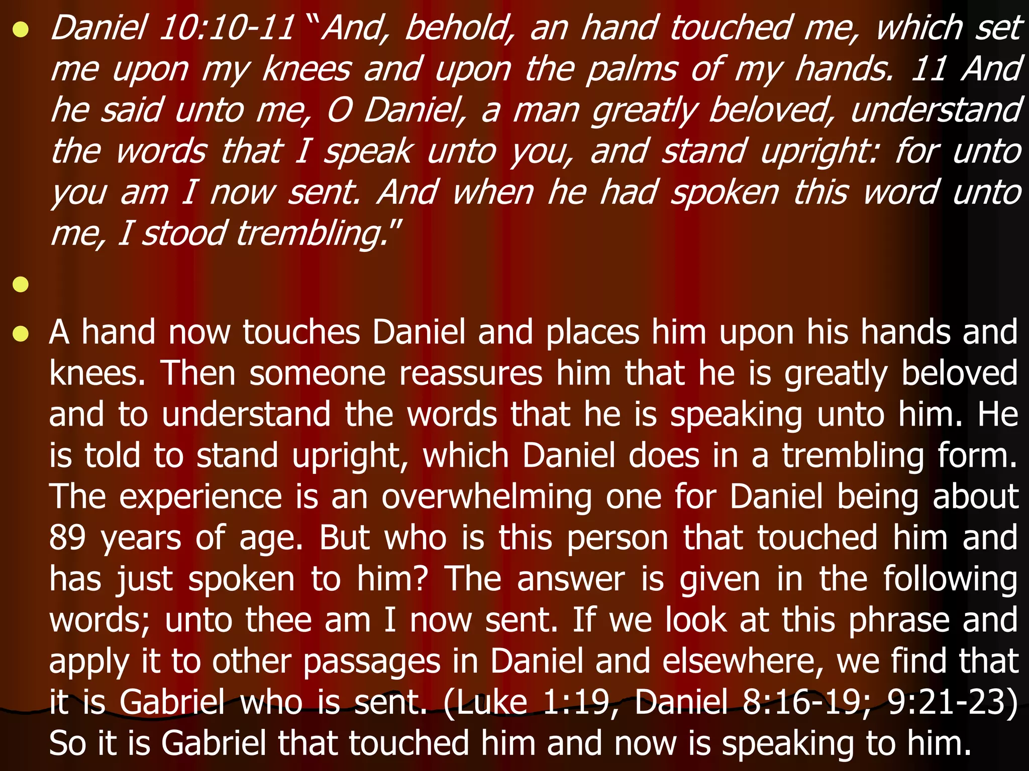  Daniel 10:10-11 “And, behold, an hand touched me, which set 
me upon my knees and upon the palms of my hands. 11 And 
he said unto me, O Daniel, a man greatly beloved, understand 
the words that I speak unto you, and stand upright: for unto 
you am I now sent. And when he had spoken this word unto 
me, I stood trembling.” 
 
 A hand now touches Daniel and places him upon his hands and 
knees. Then someone reassures him that he is greatly beloved 
and to understand the words that he is speaking unto him. He 
is told to stand upright, which Daniel does in a trembling form. 
The experience is an overwhelming one for Daniel being about 
89 years of age. But who is this person that touched him and 
has just spoken to him? The answer is given in the following 
words; unto thee am I now sent. If we look at this phrase and 
apply it to other passages in Daniel and elsewhere, we find that 
it is Gabriel who is sent. (Luke 1:19, Daniel 8:16-19; 9:21-23) 
So it is Gabriel that touched him and now is speaking to him. 
 