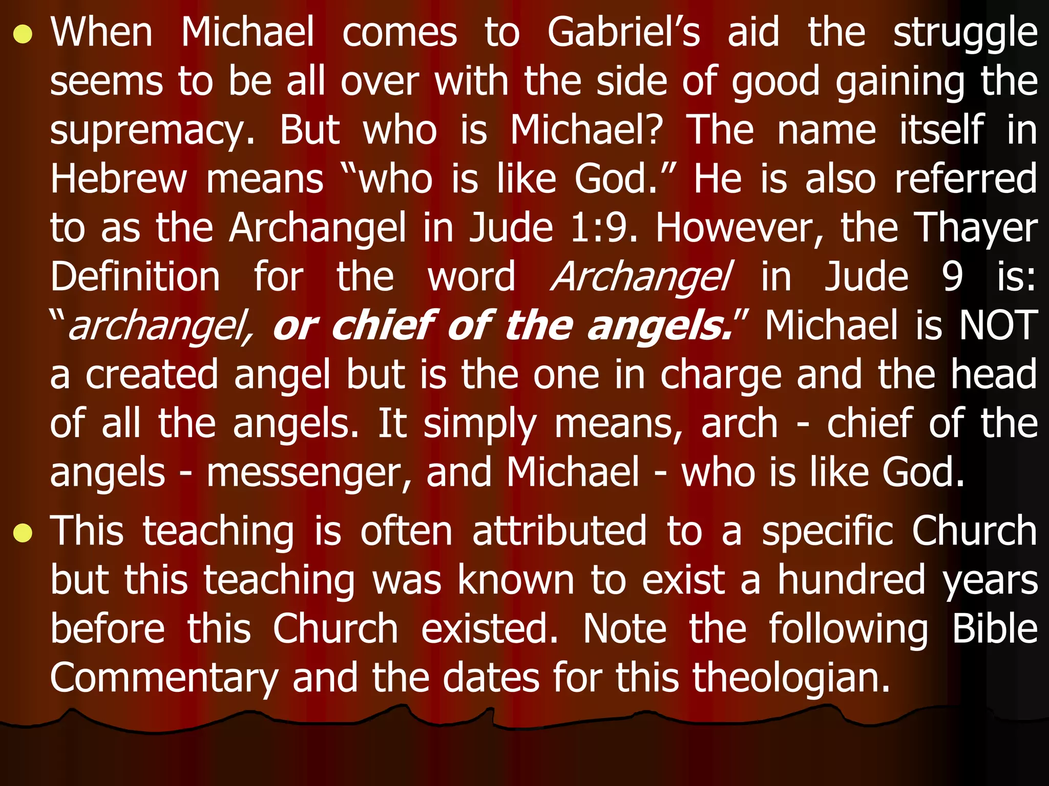  When Michael comes to Gabriel’s aid the struggle 
seems to be all over with the side of good gaining the 
supremacy. But who is Michael? The name itself in 
Hebrew means “who is like God.” He is also referred 
to as the Archangel in Jude 1:9. However, the Thayer 
Definition for the word Archangel in Jude 9 is: 
“archangel, or chief of the angels.” Michael is NOT 
a created angel but is the one in charge and the head 
of all the angels. It simply means, arch - chief of the 
angels - messenger, and Michael - who is like God. 
 This teaching is often attributed to a specific Church 
but this teaching was known to exist a hundred years 
before this Church existed. Note the following Bible 
Commentary and the dates for this theologian. 
 