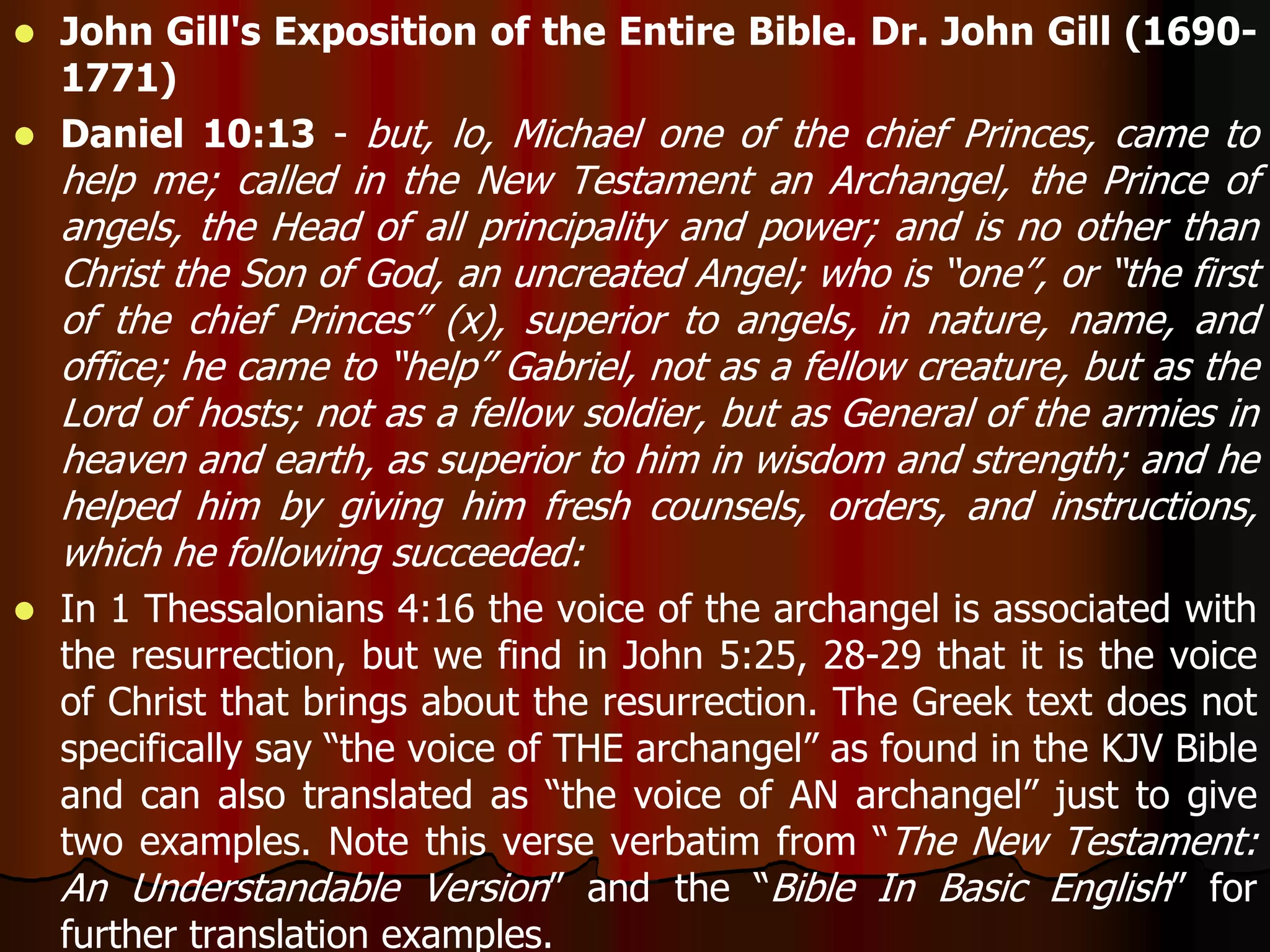  John Gill's Exposition of the Entire Bible. Dr. John Gill (1690- 
1771) 
 Daniel 10:13 - but, lo, Michael one of the chief Princes, came to 
help me; called in the New Testament an Archangel, the Prince of 
angels, the Head of all principality and power; and is no other than 
Christ the Son of God, an uncreated Angel; who is “one”, or “the first 
of the chief Princes” (x), superior to angels, in nature, name, and 
office; he came to “help” Gabriel, not as a fellow creature, but as the 
Lord of hosts; not as a fellow soldier, but as General of the armies in 
heaven and earth, as superior to him in wisdom and strength; and he 
helped him by giving him fresh counsels, orders, and instructions, 
which he following succeeded: 
 In 1 Thessalonians 4:16 the voice of the archangel is associated with 
the resurrection, but we find in John 5:25, 28-29 that it is the voice 
of Christ that brings about the resurrection. The Greek text does not 
specifically say “the voice of THE archangel” as found in the KJV Bible 
and can also translated as “the voice of AN archangel” just to give 
two examples. Note this verse verbatim from “The New Testament: 
An Understandable Version” and the “Bible In Basic English” for 
further translation examples. 
 