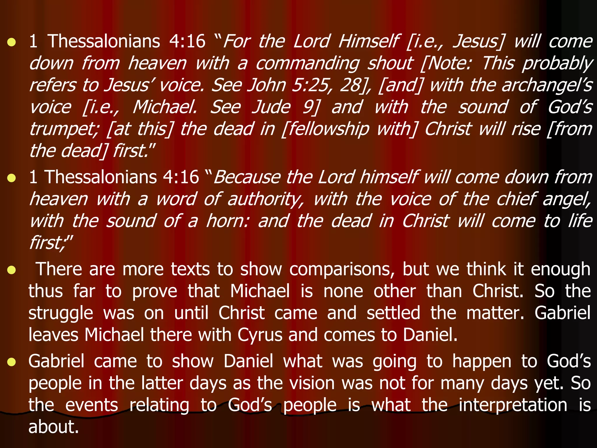  1 Thessalonians 4:16 “For the Lord Himself [i.e., Jesus] will come 
down from heaven with a commanding shout [Note: This probably 
refers to Jesus’ voice. See John 5:25, 28], [and] with the archangel’s 
voice [i.e., Michael. See Jude 9] and with the sound of God’s 
trumpet; [at this] the dead in [fellowship with] Christ will rise [from 
the dead] first.” 
 1 Thessalonians 4:16 “Because the Lord himself will come down from 
heaven with a word of authority, with the voice of the chief angel, 
with the sound of a horn: and the dead in Christ will come to life 
first;” 
 There are more texts to show comparisons, but we think it enough 
thus far to prove that Michael is none other than Christ. So the 
struggle was on until Christ came and settled the matter. Gabriel 
leaves Michael there with Cyrus and comes to Daniel. 
 Gabriel came to show Daniel what was going to happen to God’s 
people in the latter days as the vision was not for many days yet. So 
the events relating to God’s people is what the interpretation is 
about. 
 